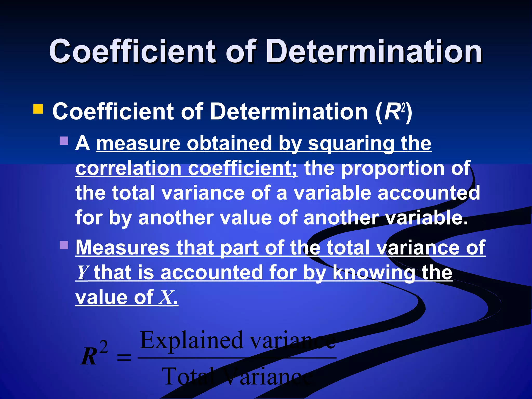 Coefficient of DeterminationCoefficient of Determination
 Coefficient of Determination (R2
)
 A measure obtained by squaring the
correlation coefficient; the proportion of
the total variance of a variable accounted
for by another value of another variable.
 Measures that part of the total variance of
Y that is accounted for by knowing the
value of X.
VarianceTotal
varianceExplained2
=R
 