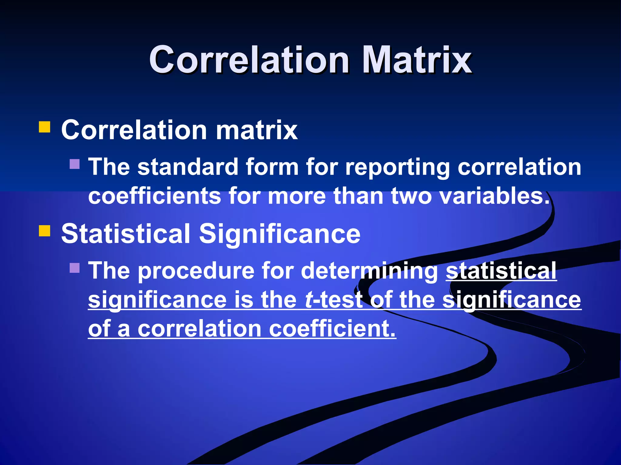Correlation MatrixCorrelation Matrix
 Correlation matrix
 The standard form for reporting correlation
coefficients for more than two variables.
 Statistical Significance
 The procedure for determining statistical
significance is the t-test of the significance
of a correlation coefficient.
 