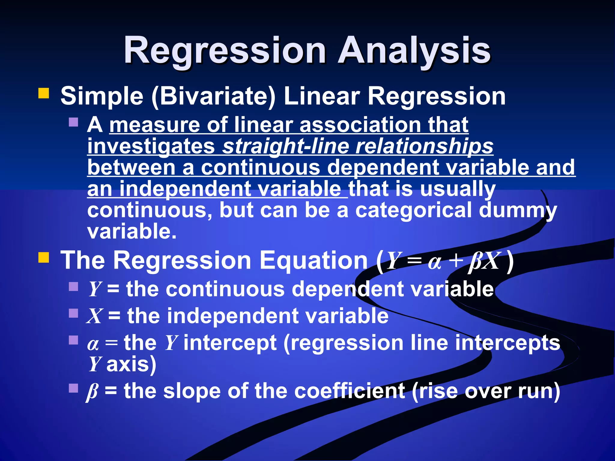 Regression AnalysisRegression Analysis
 Simple (Bivariate) Linear Regression
 A measure of linear association that
investigates straight-line relationships
between a continuous dependent variable and
an independent variable that is usually
continuous, but can be a categorical dummy
variable.
 The Regression Equation (Y = α + βX )
 Y = the continuous dependent variable
 X = the independent variable
 α = the Y intercept (regression line intercepts
Y axis)
 β = the slope of the coefficient (rise over run)
 