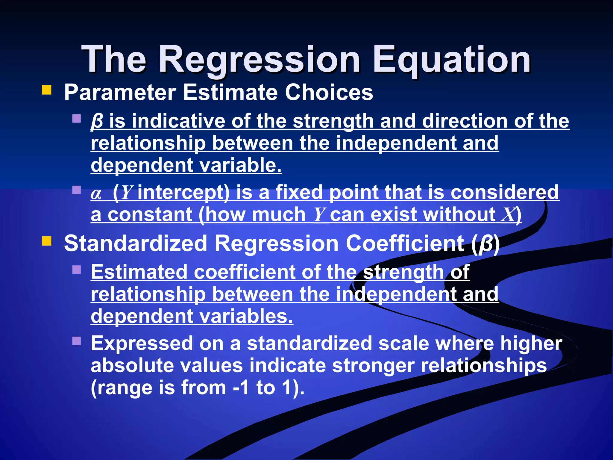 The Regression EquationThe Regression Equation
 Parameter Estimate Choices
 β is indicative of the strength and direction of the
relationship between the independent and
dependent variable.
 α (Y intercept) is a fixed point that is considered
a constant (how much Y can exist without X)
 Standardized Regression Coefficient (β)
 Estimated coefficient of the strength of
relationship between the independent and
dependent variables.
 Expressed on a standardized scale where higher
absolute values indicate stronger relationships
(range is from -1 to 1).
 