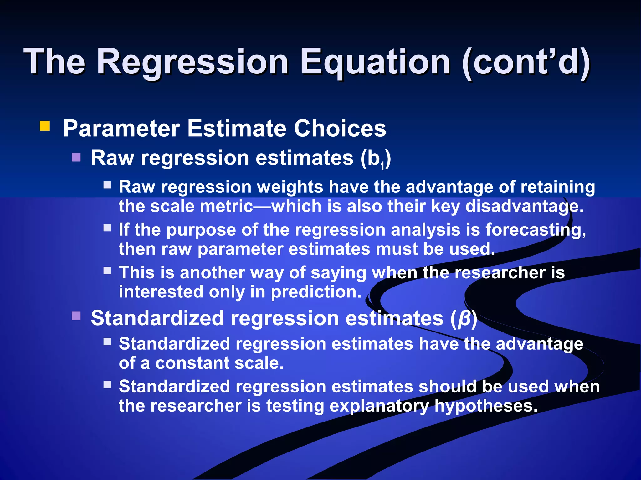 The Regression Equation (cont’d)The Regression Equation (cont’d)
 Parameter Estimate Choices
 Raw regression estimates (b1)
 Raw regression weights have the advantage of retaining
the scale metric—which is also their key disadvantage.
 If the purpose of the regression analysis is forecasting,
then raw parameter estimates must be used.
 This is another way of saying when the researcher is
interested only in prediction.
 Standardized regression estimates (β)
 Standardized regression estimates have the advantage
of a constant scale.
 Standardized regression estimates should be used when
the researcher is testing explanatory hypotheses.
 