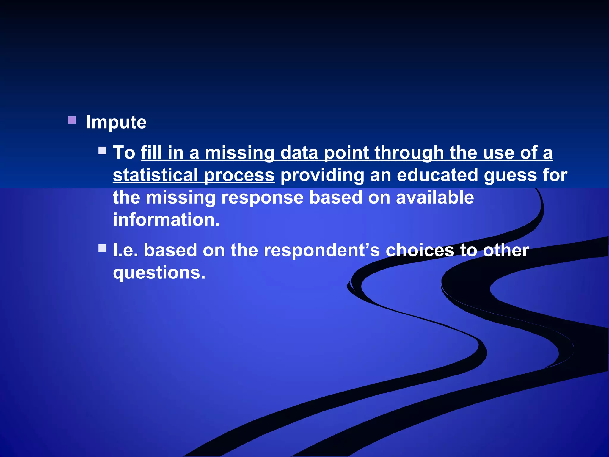  Impute
 To fill in a missing data point through the use of a
statistical process providing an educated guess for
the missing response based on available
information.
 I.e. based on the respondent’s choices to other
questions.
 