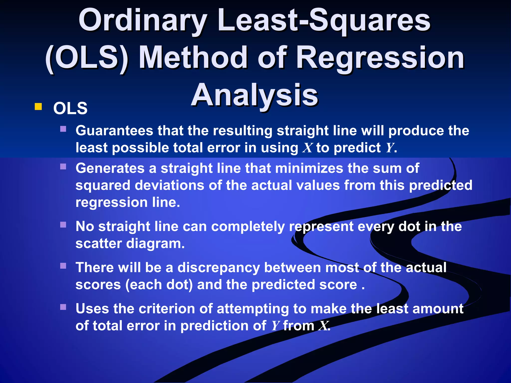 Ordinary Least-SquaresOrdinary Least-Squares
(OLS) Method of Regression(OLS) Method of Regression
AnalysisAnalysis OLS
 Guarantees that the resulting straight line will produce the
least possible total error in using X to predict Y.
 Generates a straight line that minimizes the sum of
squared deviations of the actual values from this predicted
regression line.
 No straight line can completely represent every dot in the
scatter diagram.
 There will be a discrepancy between most of the actual
scores (each dot) and the predicted score .
 Uses the criterion of attempting to make the least amount
of total error in prediction of Y from X.
 
