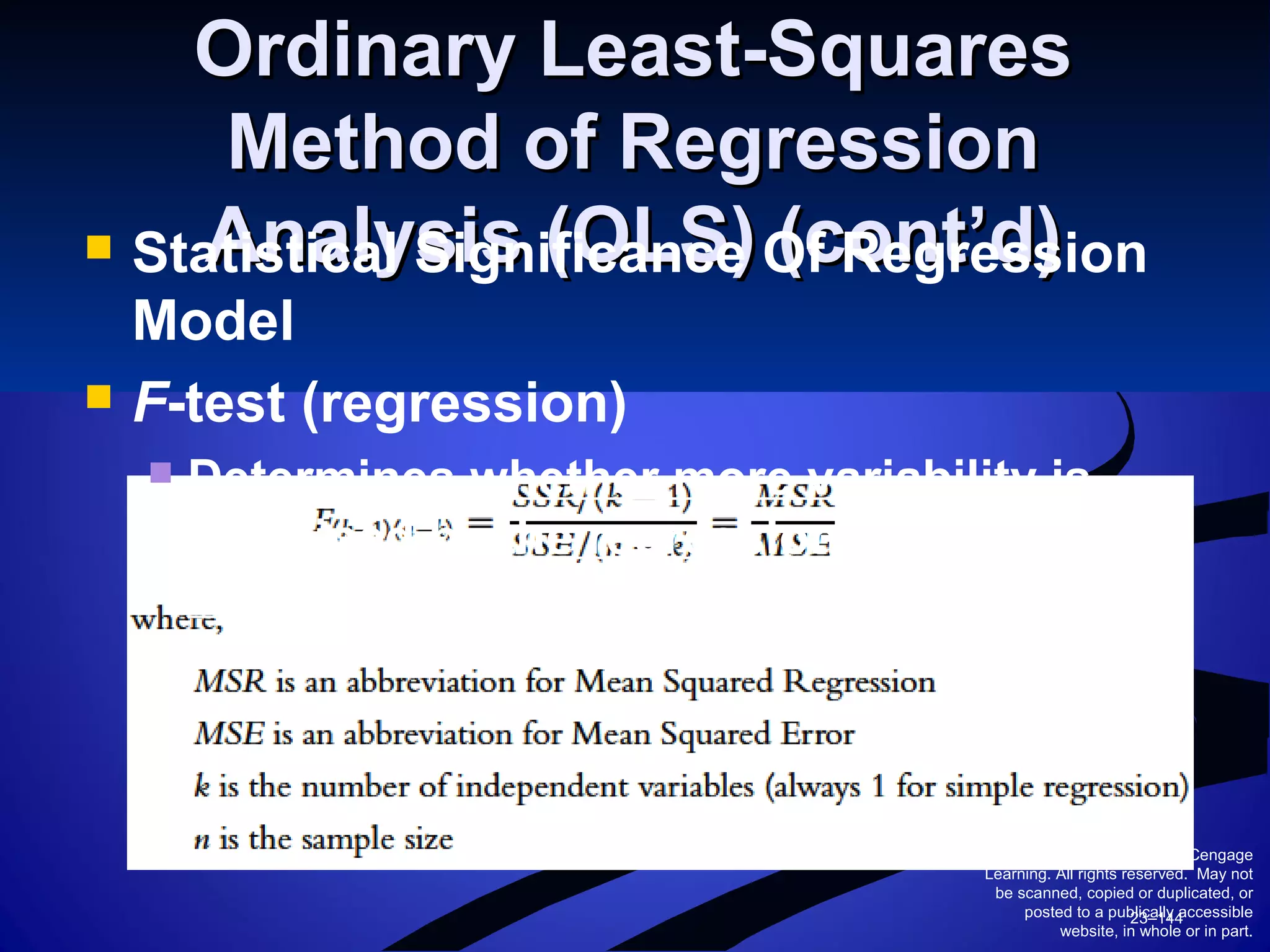 © 2010 South-Western/Cengage
Learning. All rights reserved. May not
be scanned, copied or duplicated, or
posted to a publically accessible
website, in whole or in part.
23–144
Ordinary Least-SquaresOrdinary Least-Squares
Method of RegressionMethod of Regression
Analysis (OLS) (cont’d)Analysis (OLS) (cont’d) Statistical Significance Of Regression
Model
 F-test (regression)
 Determines whether more variability is
explained by the regression or
unexplained by the regression.
 