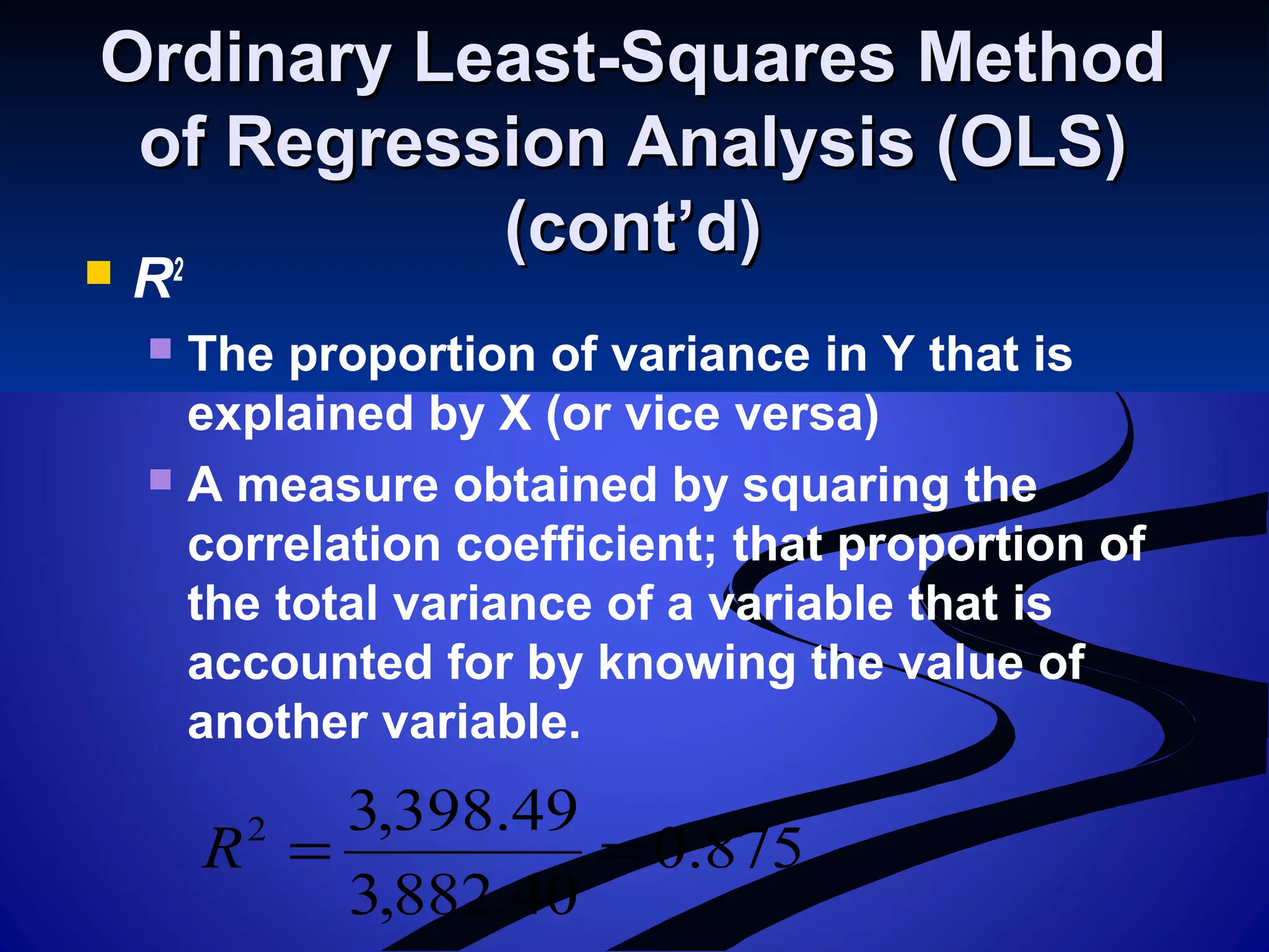 Ordinary Least-Squares MethodOrdinary Least-Squares Method
of Regression Analysis (OLS)of Regression Analysis (OLS)
(cont’d)(cont’d)
 R2
 The proportion of variance in Y that is
explained by X (or vice versa)
 A measure obtained by squaring the
correlation coefficient; that proportion of
the total variance of a variable that is
accounted for by knowing the value of
another variable.
875.0
40.882,3
49.398,32
==R
 
