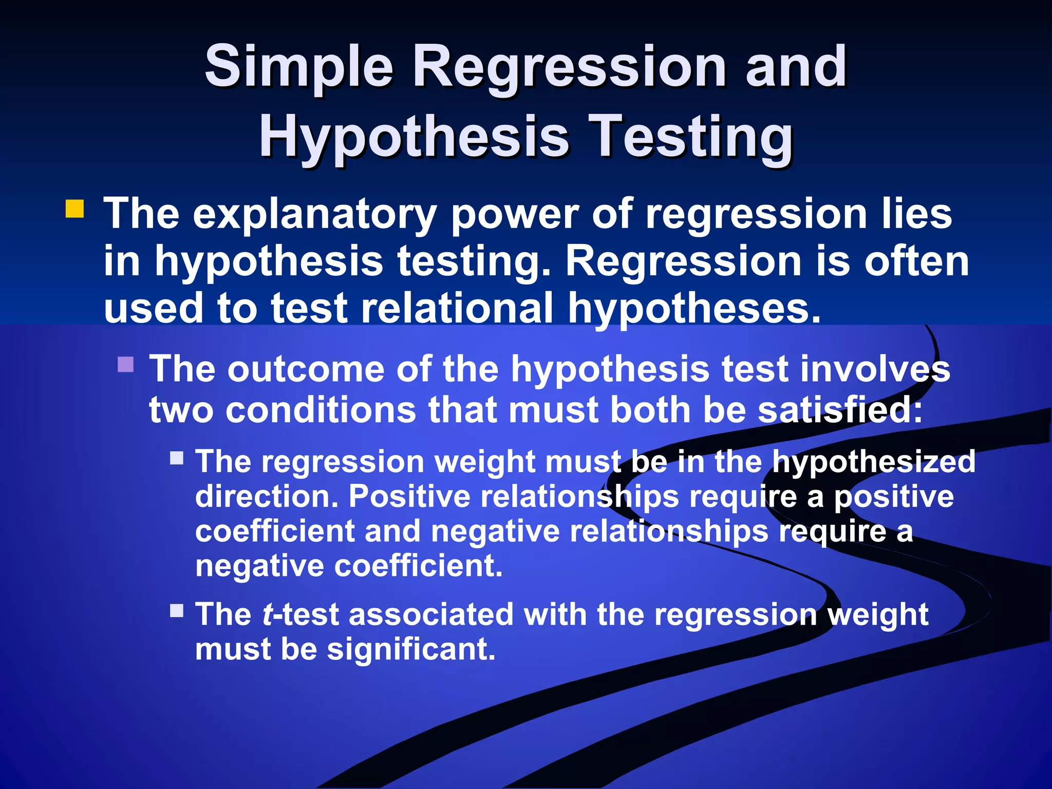 Simple Regression andSimple Regression and
Hypothesis TestingHypothesis Testing
 The explanatory power of regression lies
in hypothesis testing. Regression is often
used to test relational hypotheses.
 The outcome of the hypothesis test involves
two conditions that must both be satisfied:
 The regression weight must be in the hypothesized
direction. Positive relationships require a positive
coefficient and negative relationships require a
negative coefficient.
 The t-test associated with the regression weight
must be significant.
 