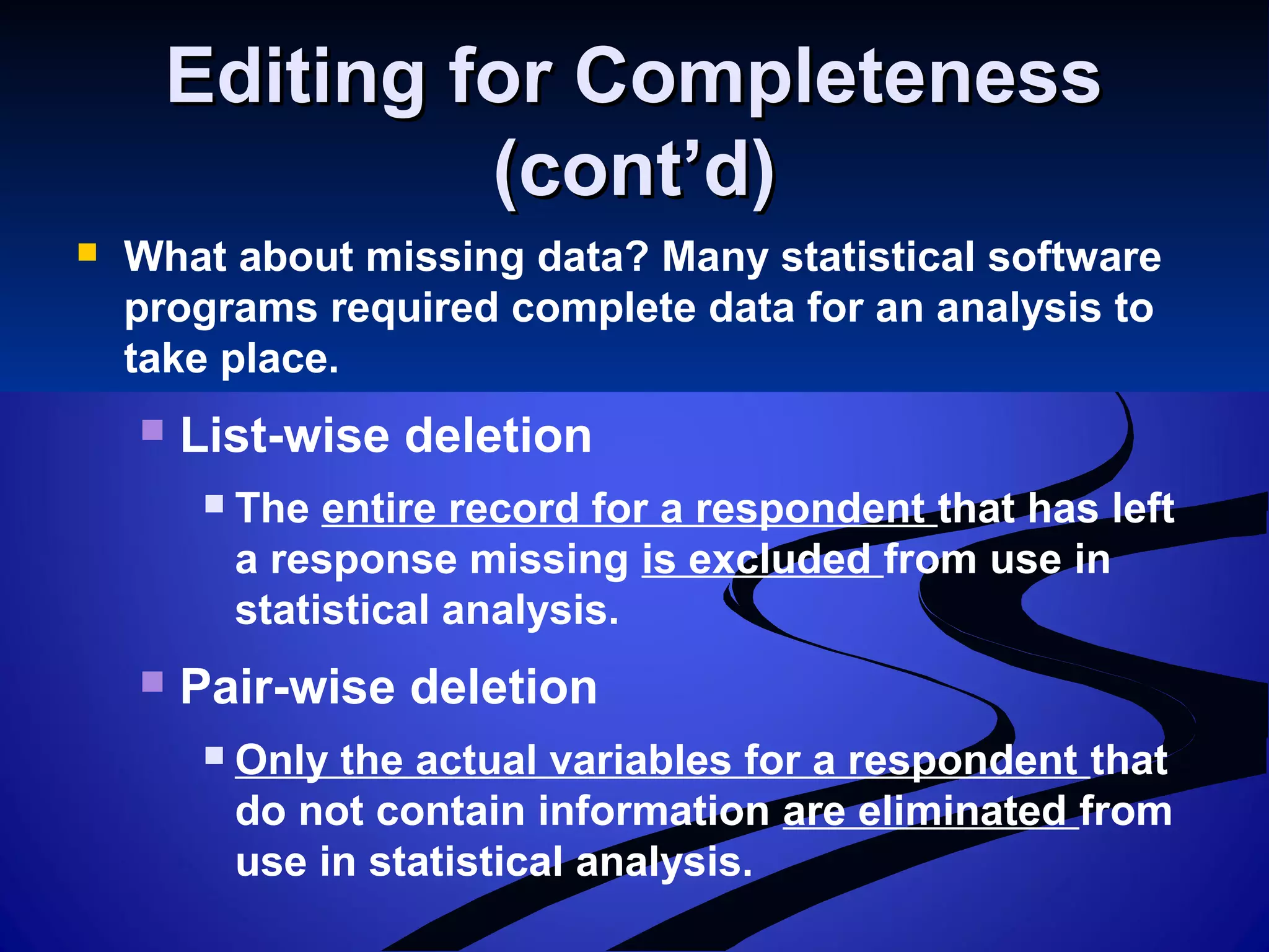 Editing for CompletenessEditing for Completeness
(cont’d)(cont’d)
 What about missing data? Many statistical software
programs required complete data for an analysis to
take place.
 List-wise deletion
 The entire record for a respondent that has left
a response missing is excluded from use in
statistical analysis.
 Pair-wise deletion
 Only the actual variables for a respondent that
do not contain information are eliminated from
use in statistical analysis.
 