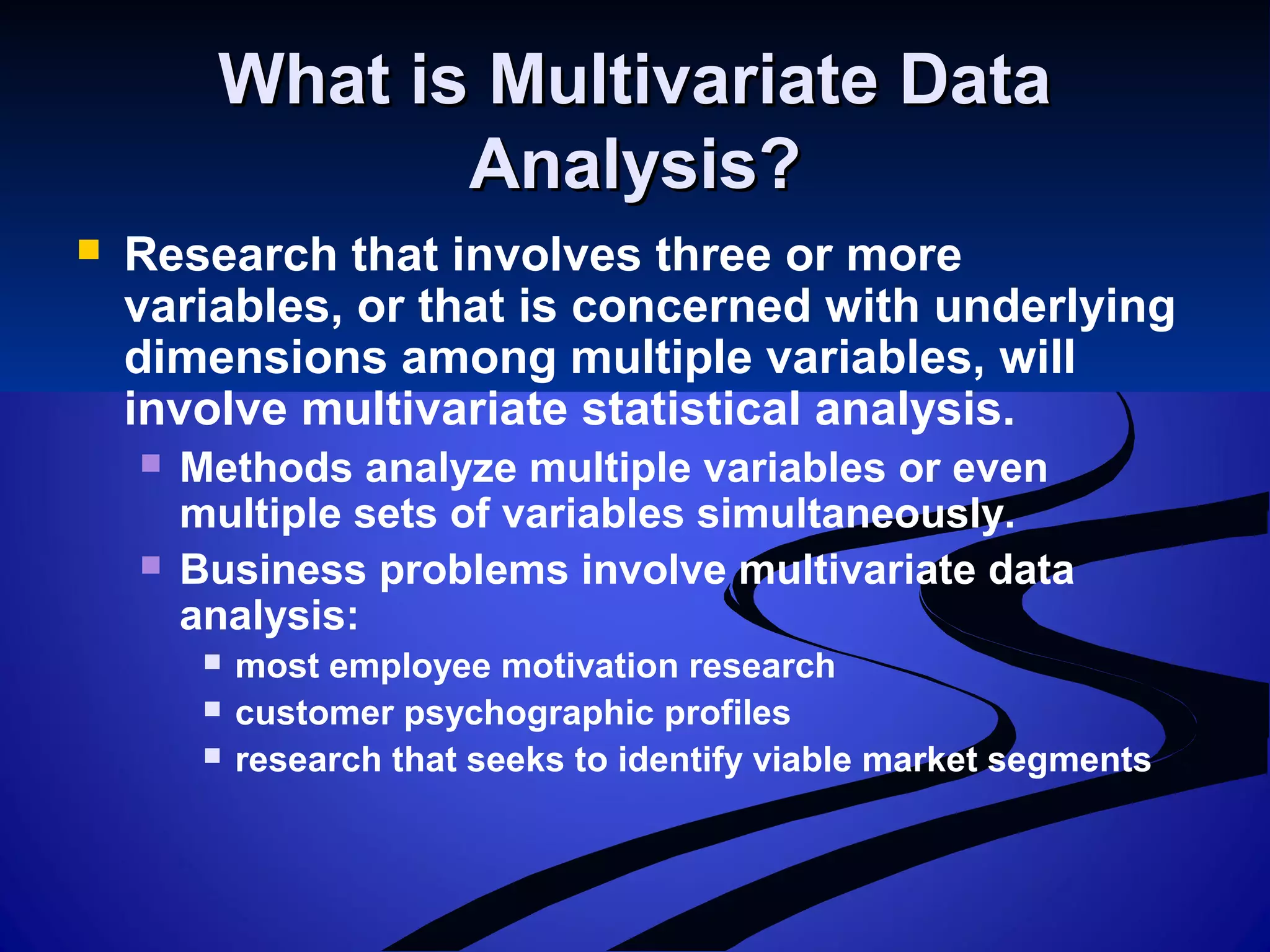 What is Multivariate DataWhat is Multivariate Data
Analysis?Analysis?
 Research that involves three or more
variables, or that is concerned with underlying
dimensions among multiple variables, will
involve multivariate statistical analysis.
 Methods analyze multiple variables or even
multiple sets of variables simultaneously.
 Business problems involve multivariate data
analysis:
 most employee motivation research
 customer psychographic profiles
 research that seeks to identify viable market segments
 
