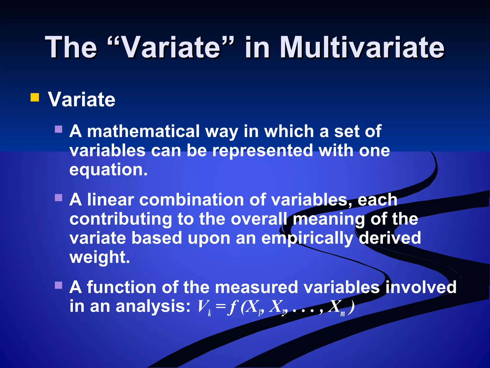 The “Variate” in MultivariateThe “Variate” in Multivariate
 Variate
 A mathematical way in which a set of
variables can be represented with one
equation.
 A linear combination of variables, each
contributing to the overall meaning of the
variate based upon an empirically derived
weight.
 A function of the measured variables involved
in an analysis: Vk = f (X1, X2, . . . , Xm )
 