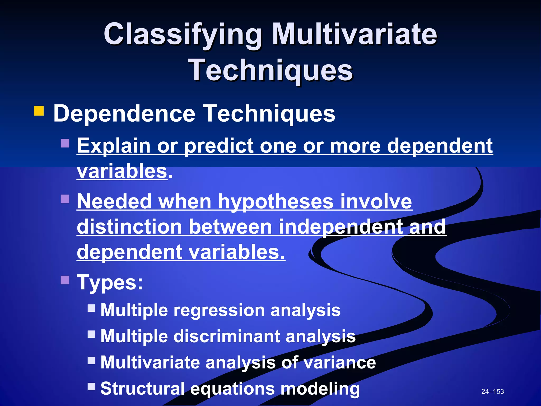 24–153
Classifying MultivariateClassifying Multivariate
TechniquesTechniques
 Dependence Techniques
 Explain or predict one or more dependent
variables.
 Needed when hypotheses involve
distinction between independent and
dependent variables.
 Types:
 Multiple regression analysis
 Multiple discriminant analysis
 Multivariate analysis of variance
 Structural equations modeling
 