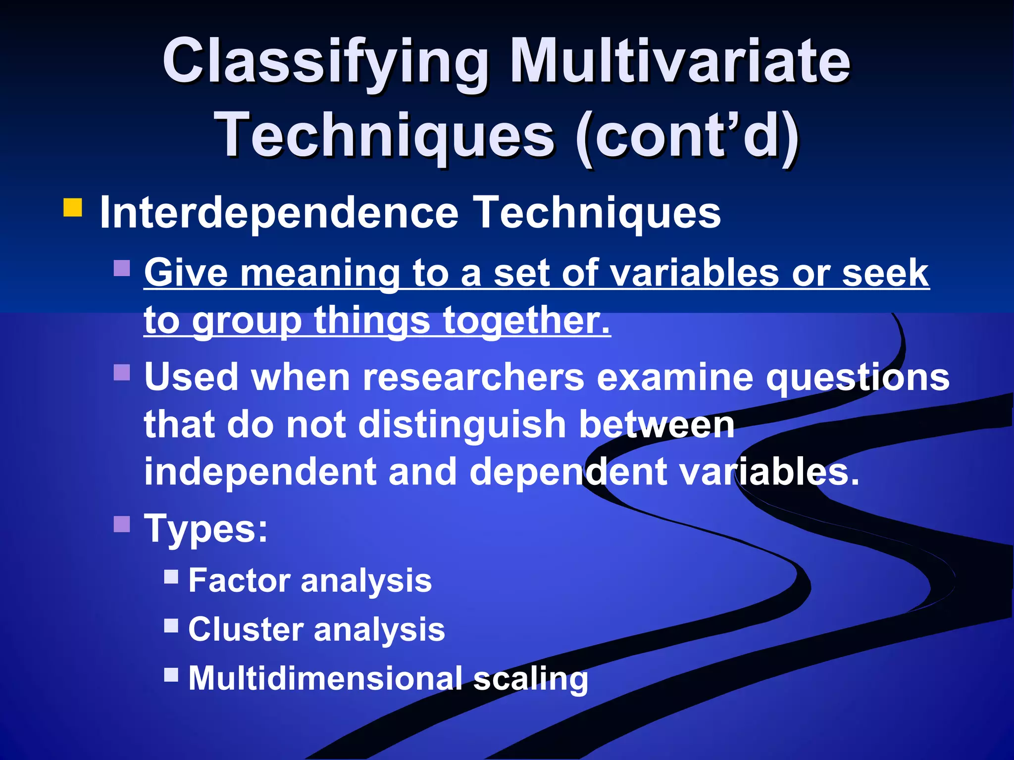 Classifying MultivariateClassifying Multivariate
Techniques (cont’d)Techniques (cont’d)
 Interdependence Techniques
 Give meaning to a set of variables or seek
to group things together.
 Used when researchers examine questions
that do not distinguish between
independent and dependent variables.
 Types:
 Factor analysis
 Cluster analysis
 Multidimensional scaling
 