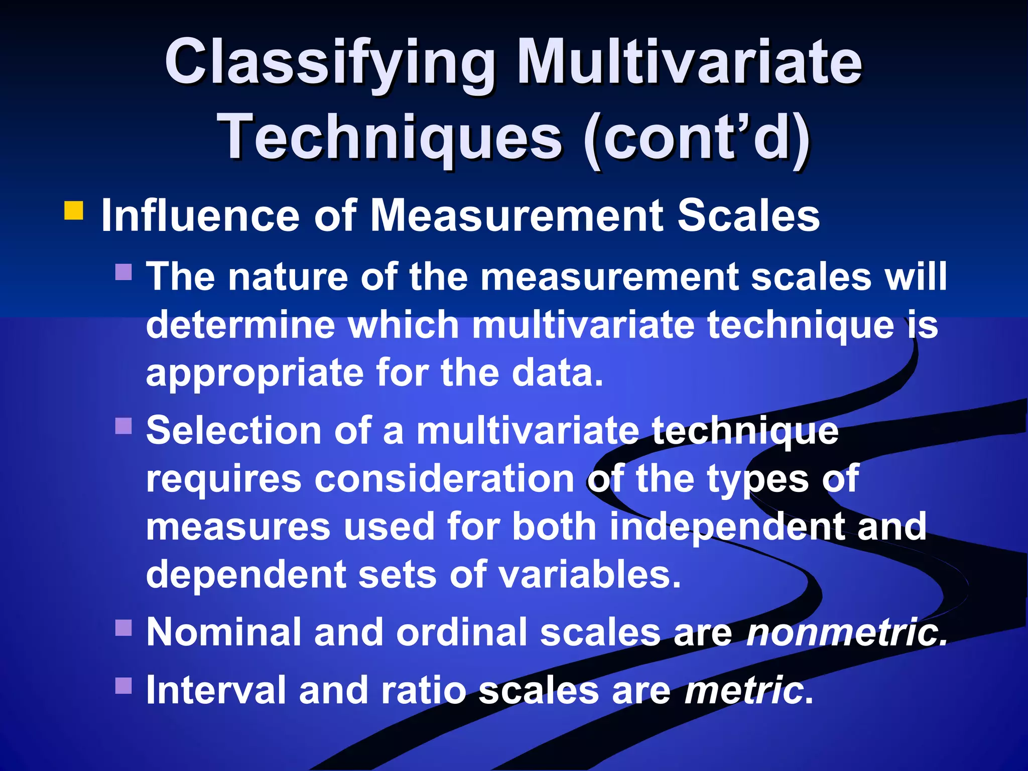 Classifying MultivariateClassifying Multivariate
Techniques (cont’d)Techniques (cont’d)
 Influence of Measurement Scales
 The nature of the measurement scales will
determine which multivariate technique is
appropriate for the data.
 Selection of a multivariate technique
requires consideration of the types of
measures used for both independent and
dependent sets of variables.
 Nominal and ordinal scales are nonmetric.
 Interval and ratio scales are metric.
 