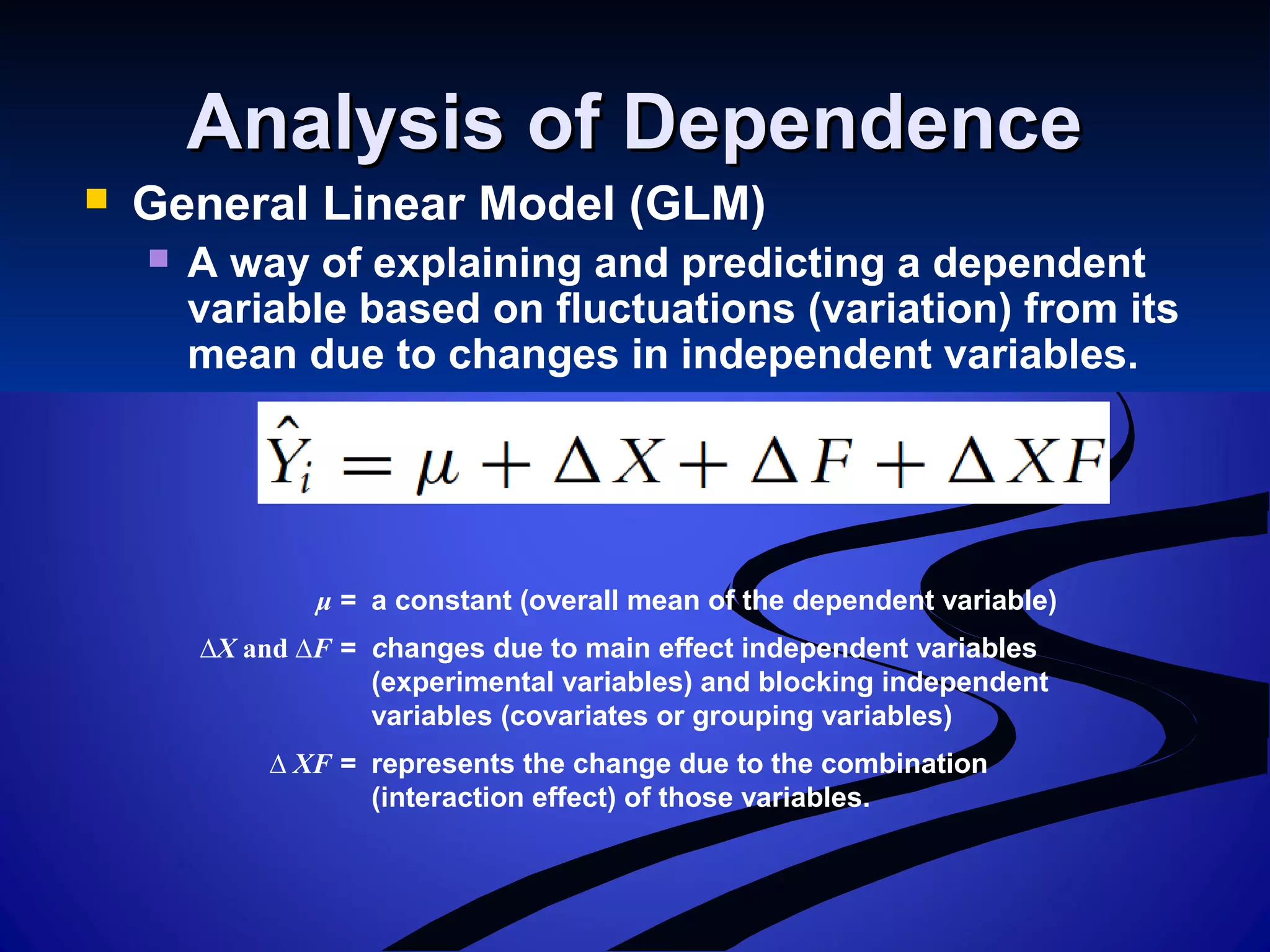 Analysis of DependenceAnalysis of Dependence
 General Linear Model (GLM)
 A way of explaining and predicting a dependent
variable based on fluctuations (variation) from its
mean due to changes in independent variables.
μ = a constant (overall mean of the dependent variable)
∆X and ∆F = changes due to main effect independent variables
(experimental variables) and blocking independent
variables (covariates or grouping variables)
∆ XF = represents the change due to the combination
(interaction effect) of those variables.
 