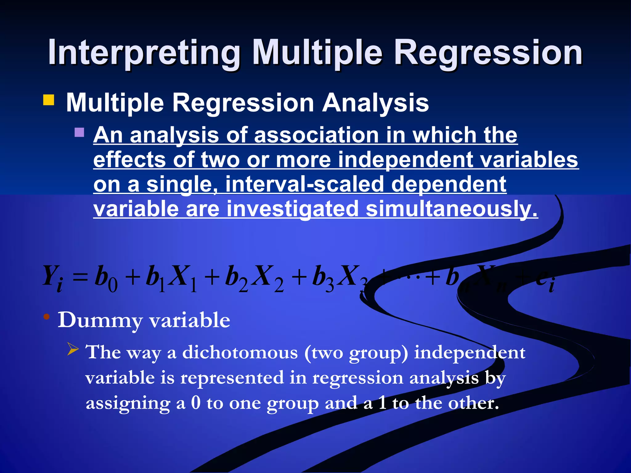 Interpreting Multiple RegressionInterpreting Multiple Regression
 Multiple Regression Analysis
 An analysis of association in which the
effects of two or more independent variables
on a single, interval-scaled dependent
variable are investigated simultaneously.
inni eXbXbXbXbbY ++++++= 3322110
• Dummy variable
 The way a dichotomous (two group) independent
variable is represented in regression analysis by
assigning a 0 to one group and a 1 to the other.
 
