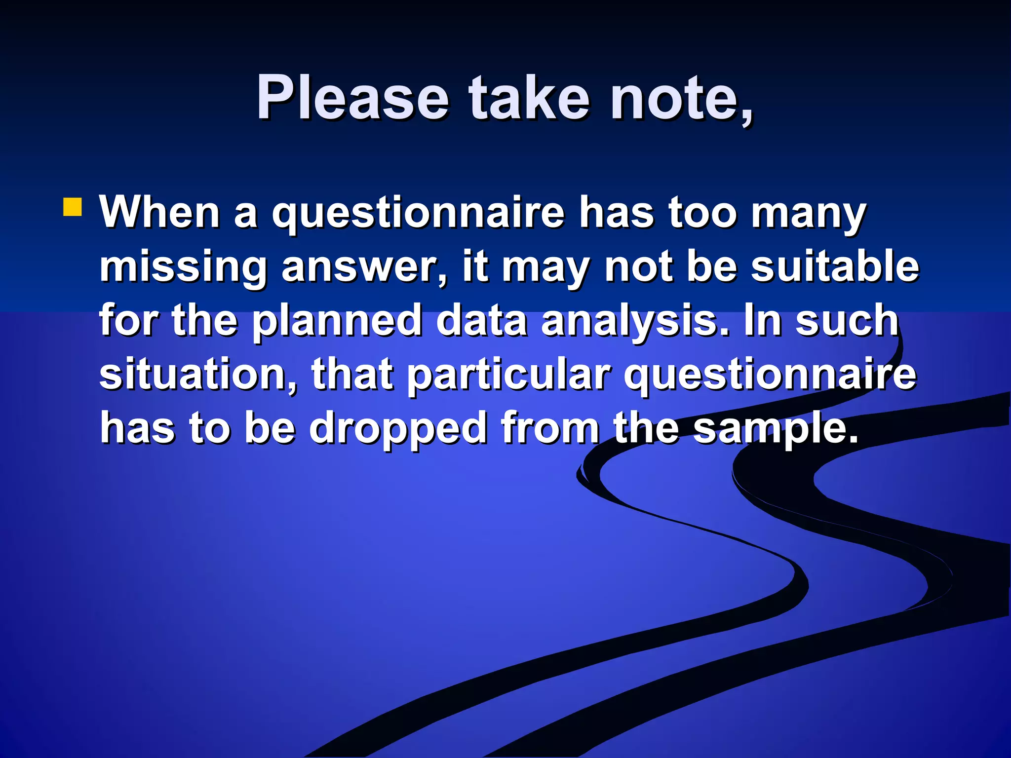 Please take note,Please take note,
 When a questionnaire has too manyWhen a questionnaire has too many
missing answer, it may not be suitablemissing answer, it may not be suitable
for the planned data analysis. In suchfor the planned data analysis. In such
situation, that particular questionnairesituation, that particular questionnaire
has to be dropped from the sample.has to be dropped from the sample.
 
