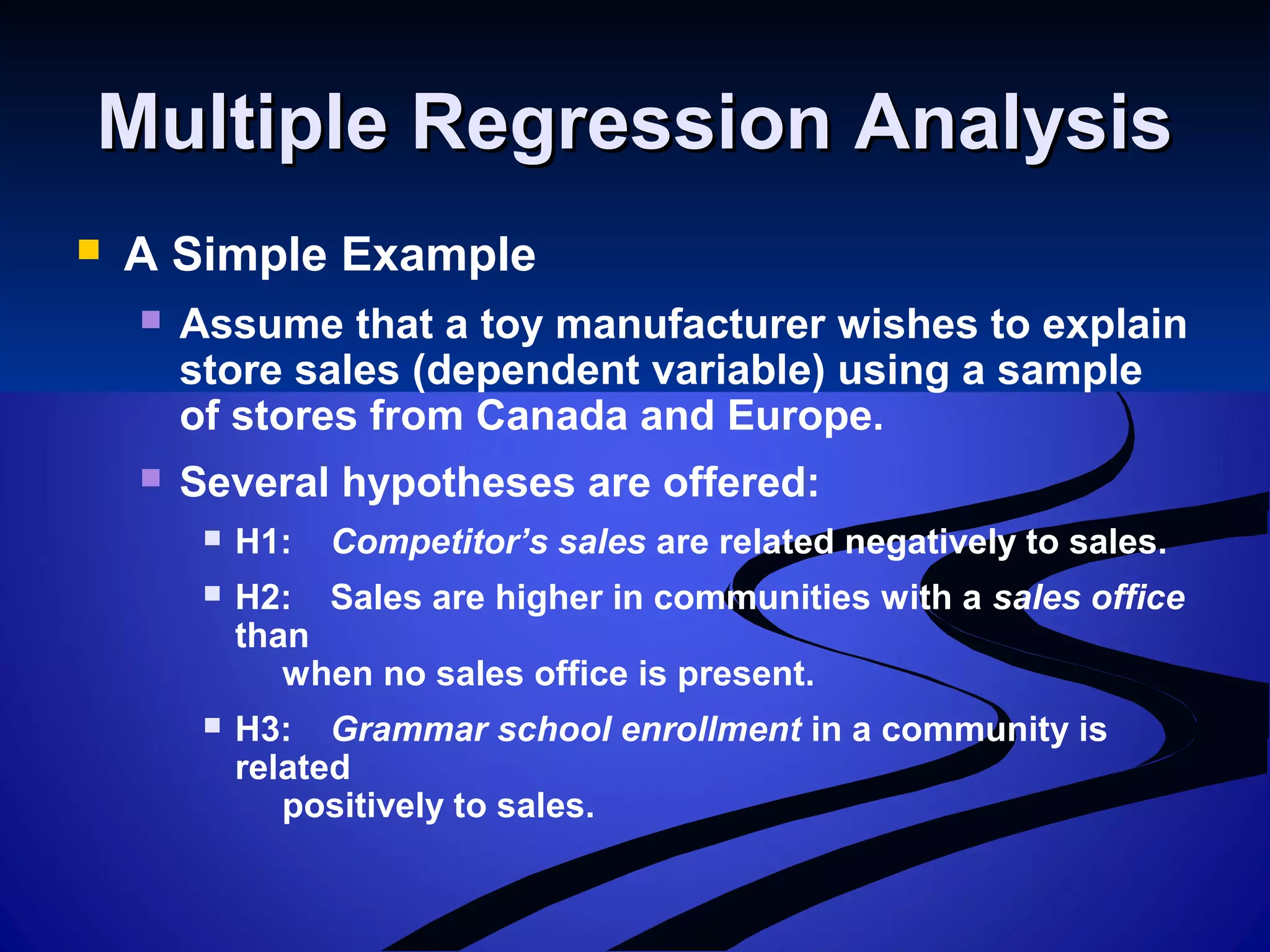 Multiple Regression AnalysisMultiple Regression Analysis
 A Simple Example
 Assume that a toy manufacturer wishes to explain
store sales (dependent variable) using a sample
of stores from Canada and Europe.
 Several hypotheses are offered:
 H1: Competitor’s sales are related negatively to sales.
 H2: Sales are higher in communities with a sales office
than
when no sales office is present.
 H3: Grammar school enrollment in a community is
related
positively to sales.
 