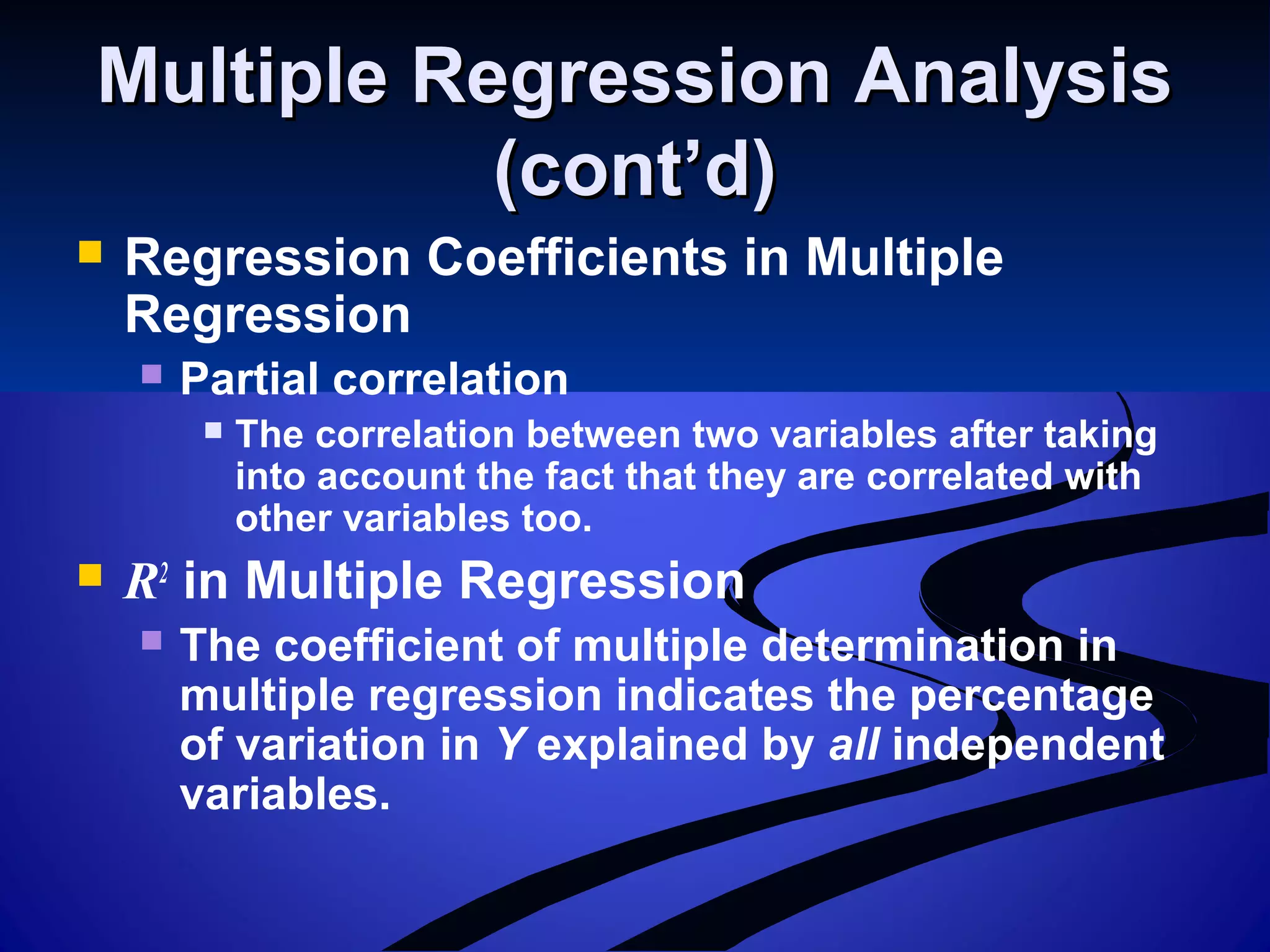Multiple Regression AnalysisMultiple Regression Analysis
(cont’d)(cont’d)
 Regression Coefficients in Multiple
Regression
 Partial correlation
 The correlation between two variables after taking
into account the fact that they are correlated with
other variables too.
 R2
in Multiple Regression
 The coefficient of multiple determination in
multiple regression indicates the percentage
of variation in Y explained by all independent
variables.
 