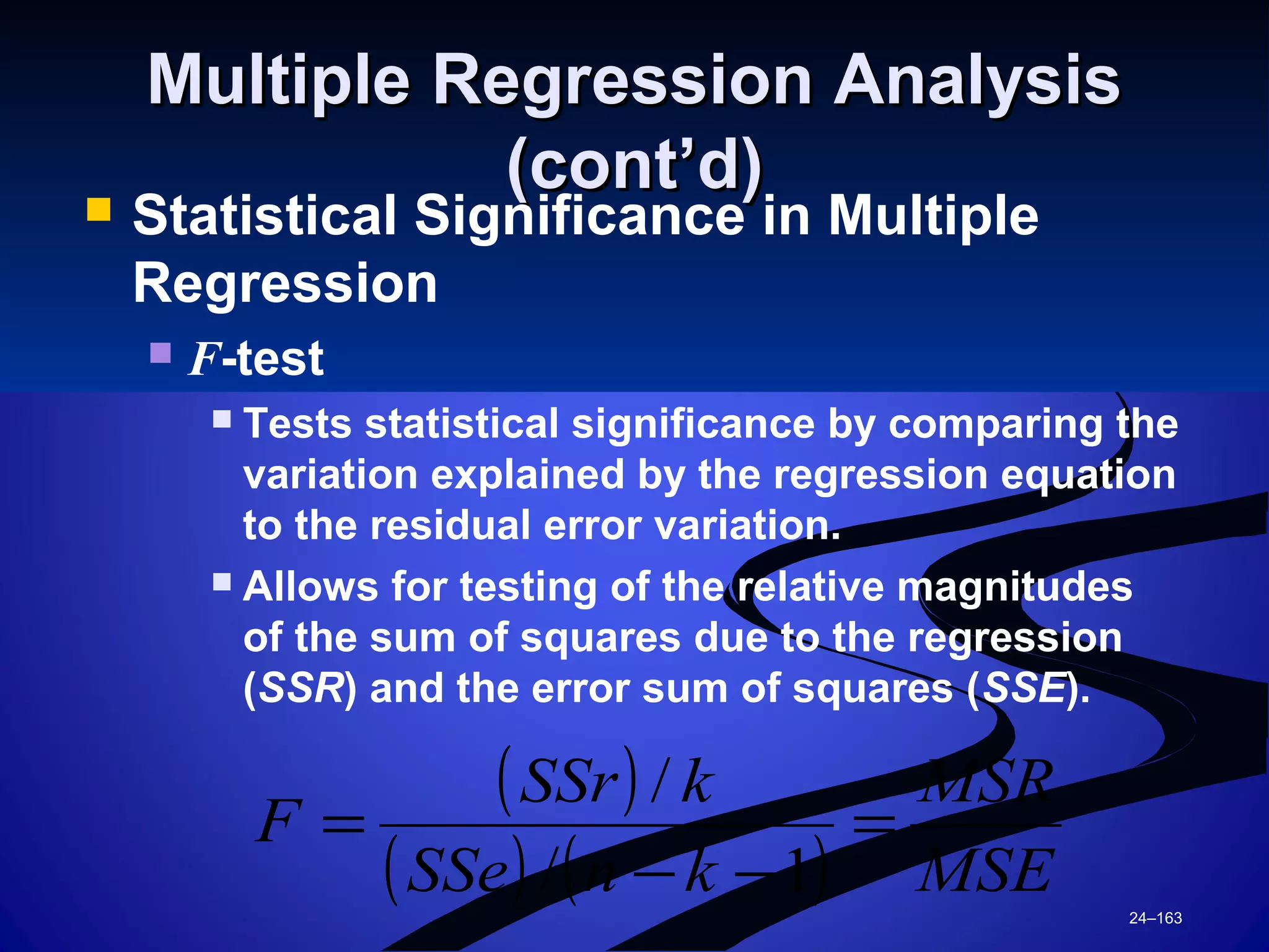 24–163
Multiple Regression AnalysisMultiple Regression Analysis
(cont’d)(cont’d)
 Statistical Significance in Multiple
Regression
 F-test
 Tests statistical significance by comparing the
variation explained by the regression equation
to the residual error variation.
 Allows for testing of the relative magnitudes
of the sum of squares due to the regression
(SSR) and the error sum of squares (SSE).
( )
( ) ( ) MSE
MSR
knSSe
kSSr
F =
−−
=
1/
/
 