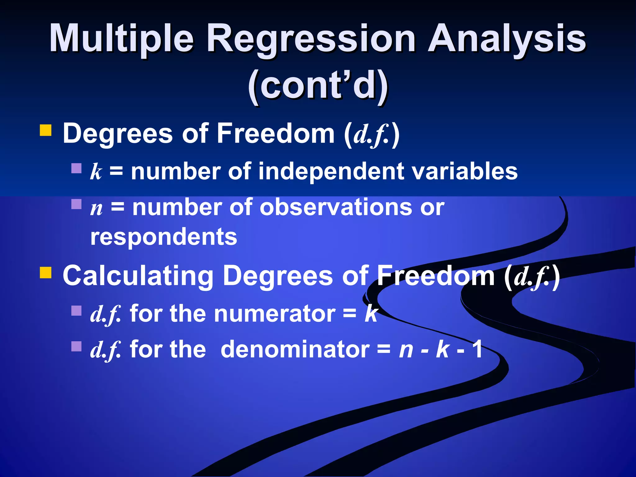 Multiple Regression AnalysisMultiple Regression Analysis
(cont’d)(cont’d)
 Degrees of Freedom (d.f.)
 k = number of independent variables
 n = number of observations or
respondents
 Calculating Degrees of Freedom (d.f.)
 d.f. for the numerator = k
 d.f. for the denominator = n - k - 1
 