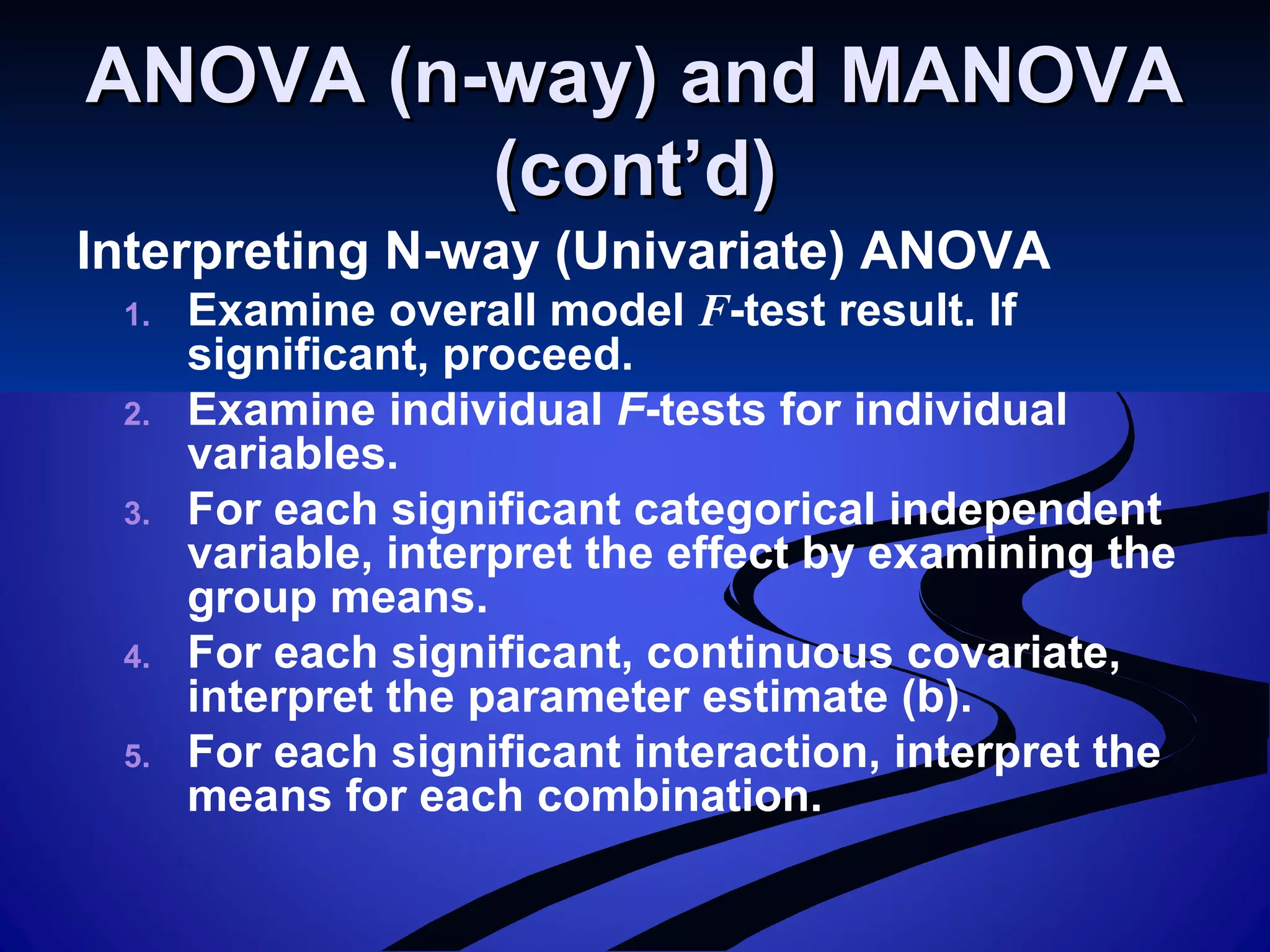 ANOVA (n-way) and MANOVAANOVA (n-way) and MANOVA
(cont’d)(cont’d)
Interpreting N-way (Univariate) ANOVA
1. Examine overall model F-test result. If
significant, proceed.
2. Examine individual F-tests for individual
variables.
3. For each significant categorical independent
variable, interpret the effect by examining the
group means.
4. For each significant, continuous covariate,
interpret the parameter estimate (b).
5. For each significant interaction, interpret the
means for each combination.
 