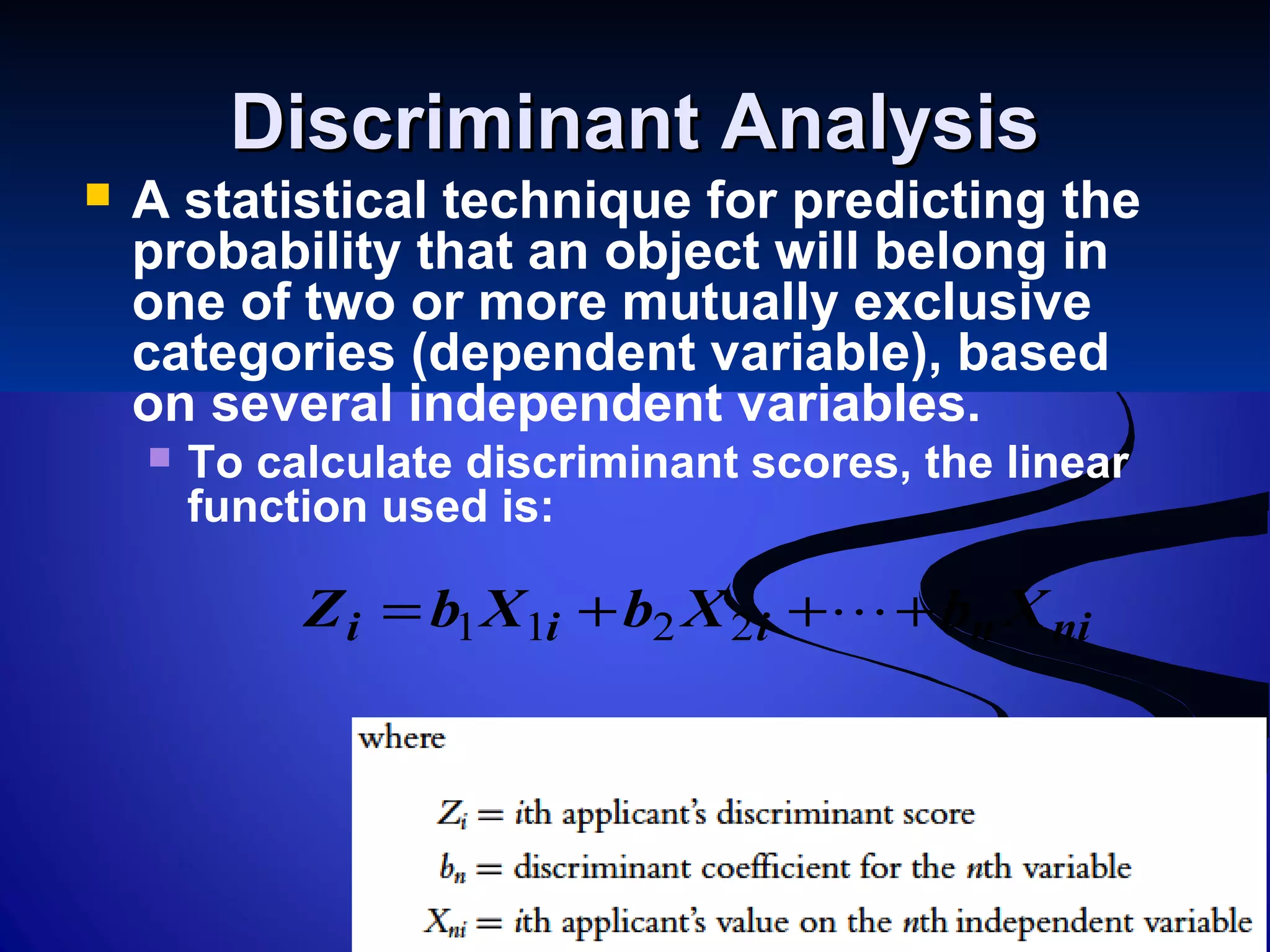 Discriminant AnalysisDiscriminant Analysis
 A statistical technique for predicting the
probability that an object will belong in
one of two or more mutually exclusive
categories (dependent variable), based
on several independent variables.
 To calculate discriminant scores, the linear
function used is:
niniii XbXbXbZ +++= 2211
 