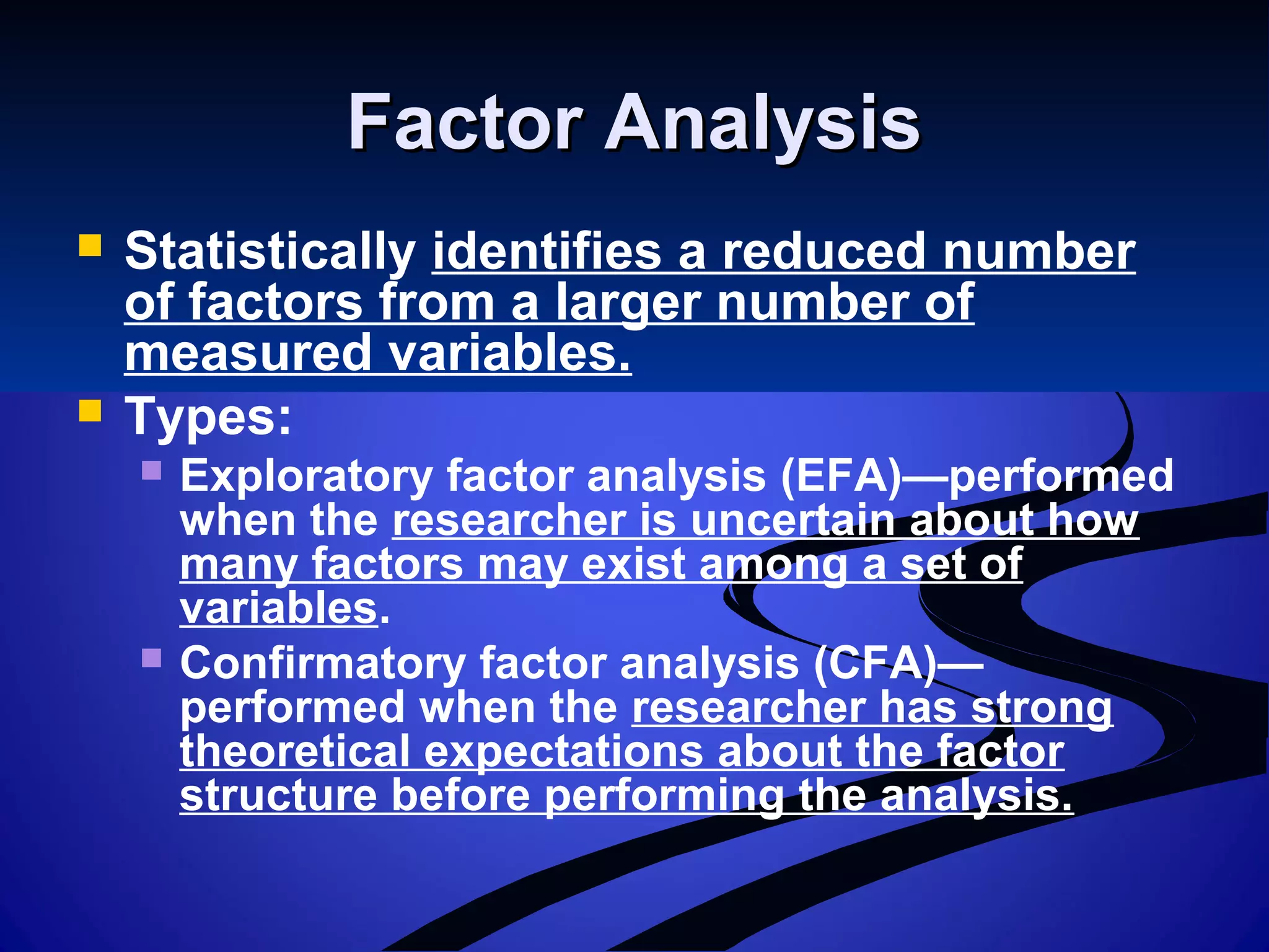 Factor AnalysisFactor Analysis
 Statistically identifies a reduced number
of factors from a larger number of
measured variables.
 Types:
 Exploratory factor analysis (EFA)—performed
when the researcher is uncertain about how
many factors may exist among a set of
variables.
 Confirmatory factor analysis (CFA)—
performed when the researcher has strong
theoretical expectations about the factor
structure before performing the analysis.
 