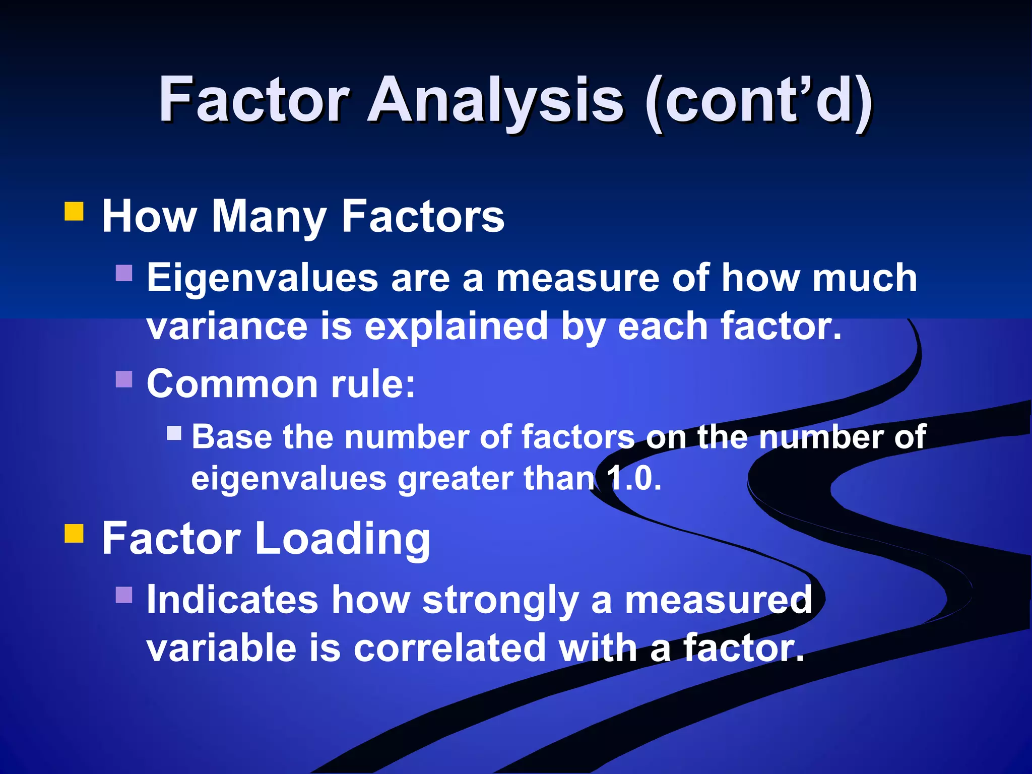 Factor Analysis (cont’d)Factor Analysis (cont’d)
 How Many Factors
 Eigenvalues are a measure of how much
variance is explained by each factor.
 Common rule:
 Base the number of factors on the number of
eigenvalues greater than 1.0.
 Factor Loading
 Indicates how strongly a measured
variable is correlated with a factor.
 