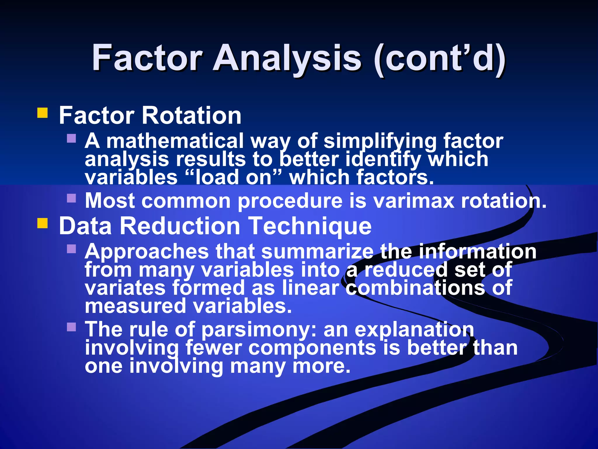 Factor Analysis (cont’d)Factor Analysis (cont’d)
 Factor Rotation
 A mathematical way of simplifying factor
analysis results to better identify which
variables “load on” which factors.
 Most common procedure is varimax rotation.
 Data Reduction Technique
 Approaches that summarize the information
from many variables into a reduced set of
variates formed as linear combinations of
measured variables.
 The rule of parsimony: an explanation
involving fewer components is better than
one involving many more.
 