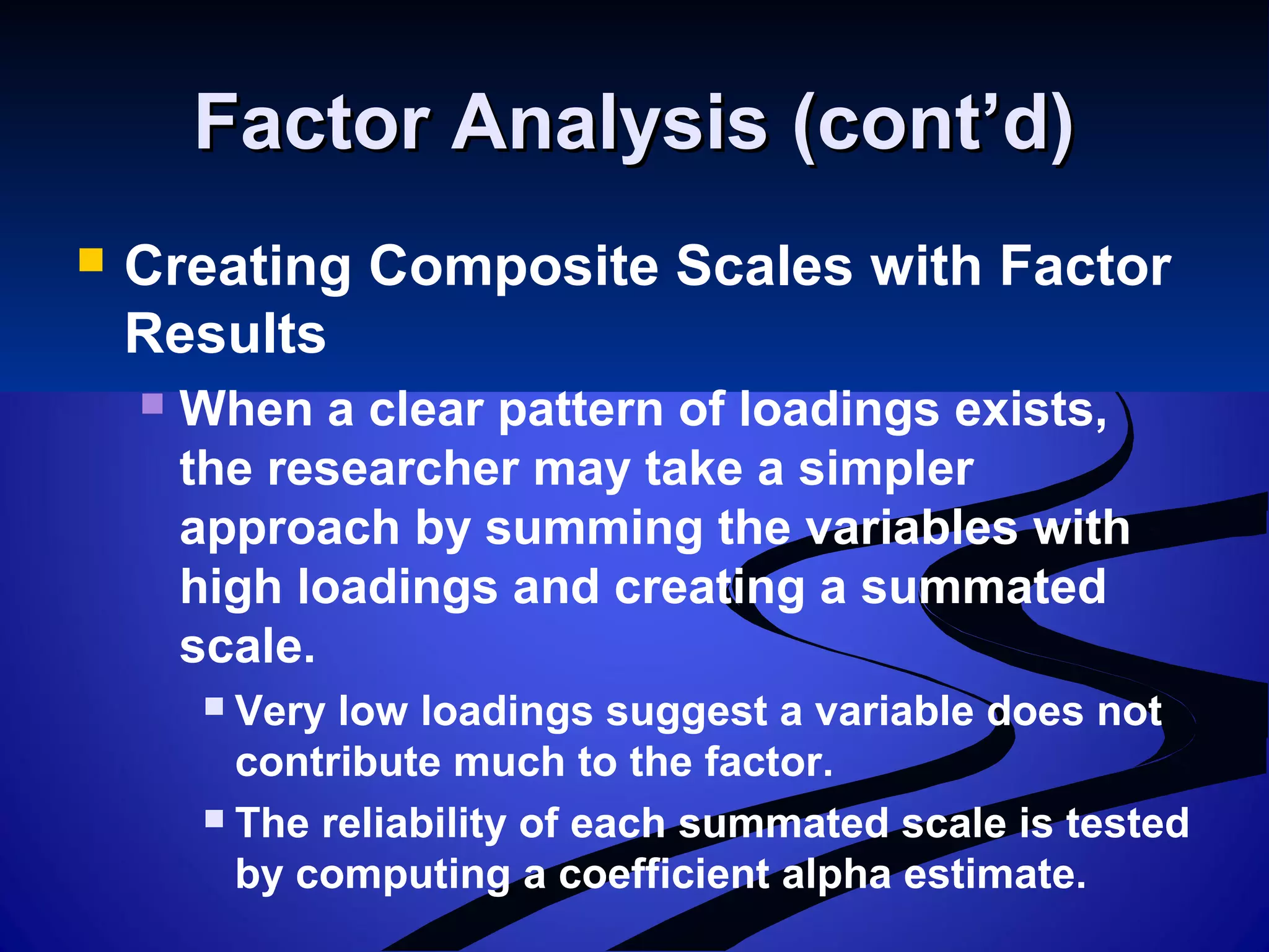 Factor Analysis (cont’d)Factor Analysis (cont’d)
 Creating Composite Scales with Factor
Results
 When a clear pattern of loadings exists,
the researcher may take a simpler
approach by summing the variables with
high loadings and creating a summated
scale.
 Very low loadings suggest a variable does not
contribute much to the factor.
 The reliability of each summated scale is tested
by computing a coefficient alpha estimate.
 