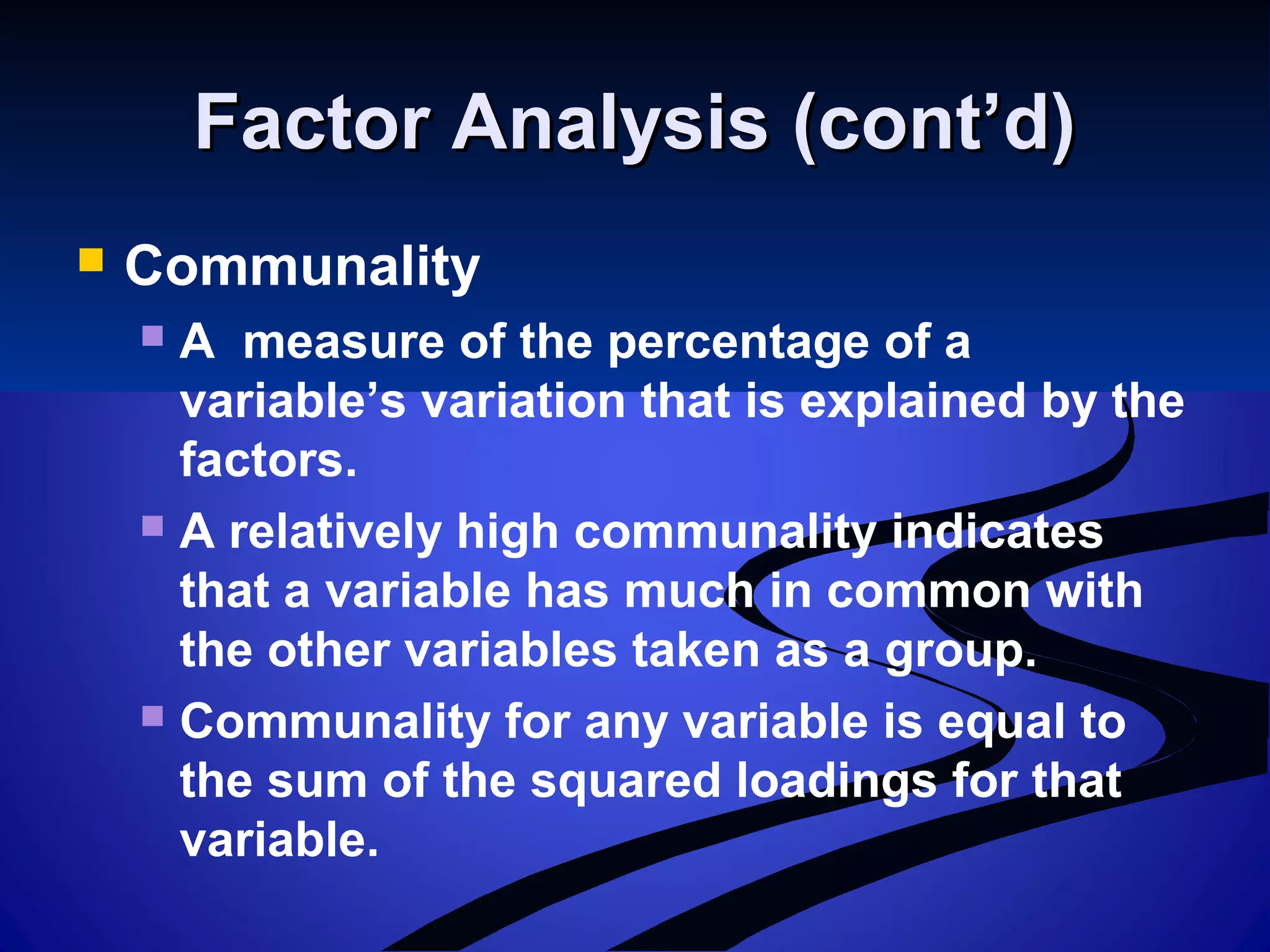Factor Analysis (cont’d)Factor Analysis (cont’d)
 Communality
 A measure of the percentage of a
variable’s variation that is explained by the
factors.
 A relatively high communality indicates
that a variable has much in common with
the other variables taken as a group.
 Communality for any variable is equal to
the sum of the squared loadings for that
variable.
 