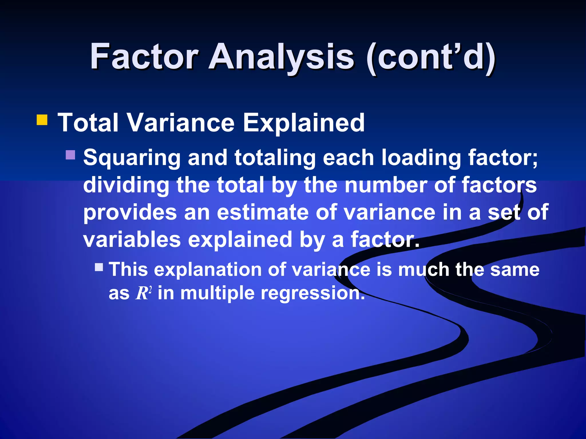 Factor Analysis (cont’d)Factor Analysis (cont’d)
 Total Variance Explained
 Squaring and totaling each loading factor;
dividing the total by the number of factors
provides an estimate of variance in a set of
variables explained by a factor.
 This explanation of variance is much the same
as R2
in multiple regression.
 