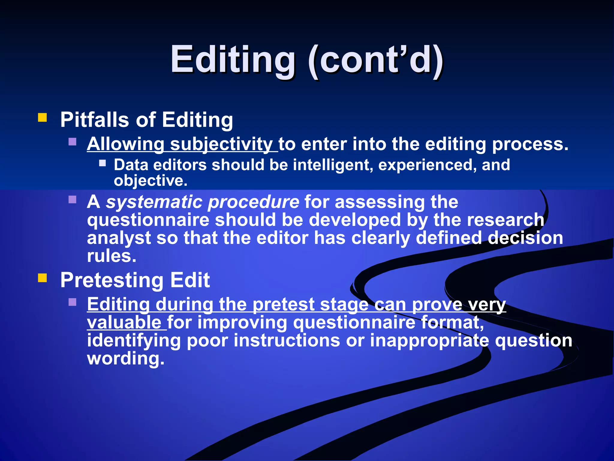 Editing (cont’d)Editing (cont’d)
 Pitfalls of Editing
 Allowing subjectivity to enter into the editing process.
 Data editors should be intelligent, experienced, and
objective.
 A systematic procedure for assessing the
questionnaire should be developed by the research
analyst so that the editor has clearly defined decision
rules.
 Pretesting Edit
 Editing during the pretest stage can prove very
valuable for improving questionnaire format,
identifying poor instructions or inappropriate question
wording.
 