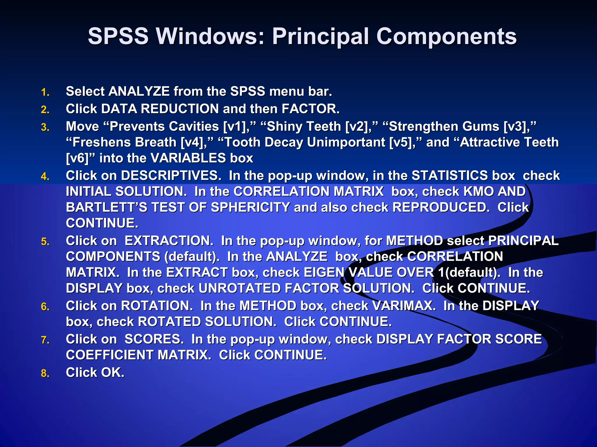 SPSS Windows: Principal ComponentsSPSS Windows: Principal Components
1.1. Select ANALYZE from the SPSS menu bar.Select ANALYZE from the SPSS menu bar.
2.2. Click DATA REDUCTION and then FACTOR.Click DATA REDUCTION and then FACTOR.
3.3. Move “Prevents Cavities [v1],” “Shiny Teeth [v2],” “Strengthen Gums [v3],”Move “Prevents Cavities [v1],” “Shiny Teeth [v2],” “Strengthen Gums [v3],”
“Freshens Breath [v4],” “Tooth Decay Unimportant [v5],” and “Attractive Teeth“Freshens Breath [v4],” “Tooth Decay Unimportant [v5],” and “Attractive Teeth
[v6]” into the VARIABLES box[v6]” into the VARIABLES box
4.4. Click on DESCRIPTIVES. In the pop-up window, in the STATISTICS box checkClick on DESCRIPTIVES. In the pop-up window, in the STATISTICS box check
INITIAL SOLUTION. In the CORRELATION MATRIX box, check KMO ANDINITIAL SOLUTION. In the CORRELATION MATRIX box, check KMO AND
BARTLETT’S TEST OF SPHERICITY and also check REPRODUCED. ClickBARTLETT’S TEST OF SPHERICITY and also check REPRODUCED. Click
CONTINUE.CONTINUE.
5.5. Click on EXTRACTION. In the pop-up window, for METHOD select PRINCIPALClick on EXTRACTION. In the pop-up window, for METHOD select PRINCIPAL
COMPONENTS (default). In the ANALYZE box, check CORRELATIONCOMPONENTS (default). In the ANALYZE box, check CORRELATION
MATRIX. In the EXTRACT box, check EIGEN VALUE OVER 1(default). In theMATRIX. In the EXTRACT box, check EIGEN VALUE OVER 1(default). In the
DISPLAY box, check UNROTATED FACTOR SOLUTION. Click CONTINUE.DISPLAY box, check UNROTATED FACTOR SOLUTION. Click CONTINUE.
6.6. Click on ROTATION. In the METHOD box, check VARIMAX. In the DISPLAYClick on ROTATION. In the METHOD box, check VARIMAX. In the DISPLAY
box, check ROTATED SOLUTION. Click CONTINUE.box, check ROTATED SOLUTION. Click CONTINUE.
7.7. Click on SCORES. In the pop-up window, check DISPLAY FACTOR SCOREClick on SCORES. In the pop-up window, check DISPLAY FACTOR SCORE
COEFFICIENT MATRIX. Click CONTINUE.COEFFICIENT MATRIX. Click CONTINUE.
8.8. Click OK.Click OK.
 