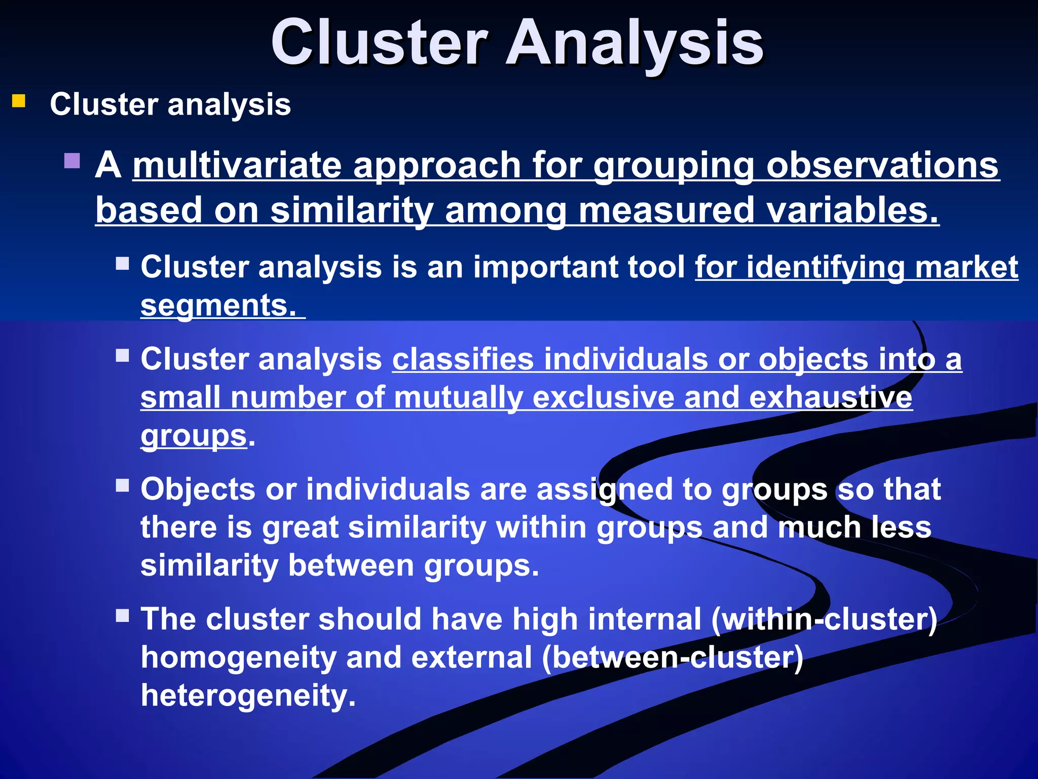 Cluster AnalysisCluster Analysis
 Cluster analysis
 A multivariate approach for grouping observations
based on similarity among measured variables.
 Cluster analysis is an important tool for identifying market
segments.
 Cluster analysis classifies individuals or objects into a
small number of mutually exclusive and exhaustive
groups.
 Objects or individuals are assigned to groups so that
there is great similarity within groups and much less
similarity between groups.
 The cluster should have high internal (within-cluster)
homogeneity and external (between-cluster)
heterogeneity.
 