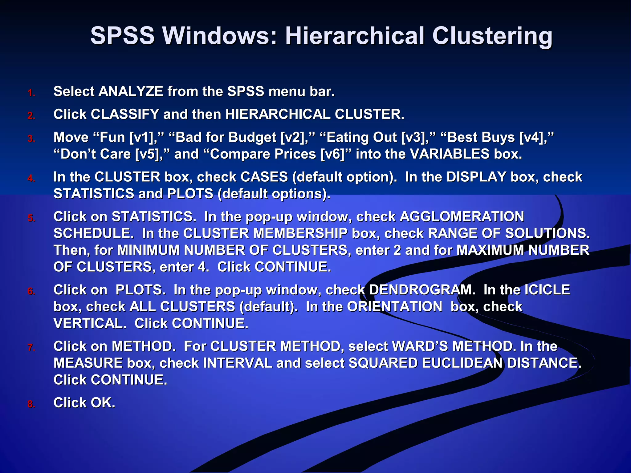 SPSS Windows: Hierarchical ClusteringSPSS Windows: Hierarchical Clustering
1.1. Select ANALYZE from the SPSS menu bar.Select ANALYZE from the SPSS menu bar.
2.2. Click CLASSIFY and then HIERARCHICAL CLUSTER.Click CLASSIFY and then HIERARCHICAL CLUSTER.
3.3. Move “Fun [v1],” “Bad for Budget [v2],” “Eating Out [v3],” “Best Buys [v4],”Move “Fun [v1],” “Bad for Budget [v2],” “Eating Out [v3],” “Best Buys [v4],”
“Don’t Care [v5],” and “Compare Prices [v6]” into the VARIABLES box.“Don’t Care [v5],” and “Compare Prices [v6]” into the VARIABLES box.
4.4. In the CLUSTER box, check CASES (default option). In the DISPLAY box, checkIn the CLUSTER box, check CASES (default option). In the DISPLAY box, check
STATISTICS and PLOTS (default options).STATISTICS and PLOTS (default options).
5.5. Click on STATISTICS. In the pop-up window, check AGGLOMERATIONClick on STATISTICS. In the pop-up window, check AGGLOMERATION
SCHEDULE. In the CLUSTER MEMBERSHIP box, check RANGE OF SOLUTIONS.SCHEDULE. In the CLUSTER MEMBERSHIP box, check RANGE OF SOLUTIONS.
Then, for MINIMUM NUMBER OF CLUSTERS, enter 2 and for MAXIMUM NUMBERThen, for MINIMUM NUMBER OF CLUSTERS, enter 2 and for MAXIMUM NUMBER
OF CLUSTERS, enter 4. Click CONTINUE.OF CLUSTERS, enter 4. Click CONTINUE.
6.6. Click on PLOTS. In the pop-up window, check DENDROGRAM. In the ICICLEClick on PLOTS. In the pop-up window, check DENDROGRAM. In the ICICLE
box, check ALL CLUSTERS (default). In the ORIENTATION box, checkbox, check ALL CLUSTERS (default). In the ORIENTATION box, check
VERTICAL. Click CONTINUE.VERTICAL. Click CONTINUE.
7.7. Click on METHOD. For CLUSTER METHOD, select WARD’S METHOD. In theClick on METHOD. For CLUSTER METHOD, select WARD’S METHOD. In the
MEASURE box, check INTERVAL and select SQUARED EUCLIDEAN DISTANCE.MEASURE box, check INTERVAL and select SQUARED EUCLIDEAN DISTANCE.
Click CONTINUE.Click CONTINUE.
8.8. Click OK.Click OK.
 
