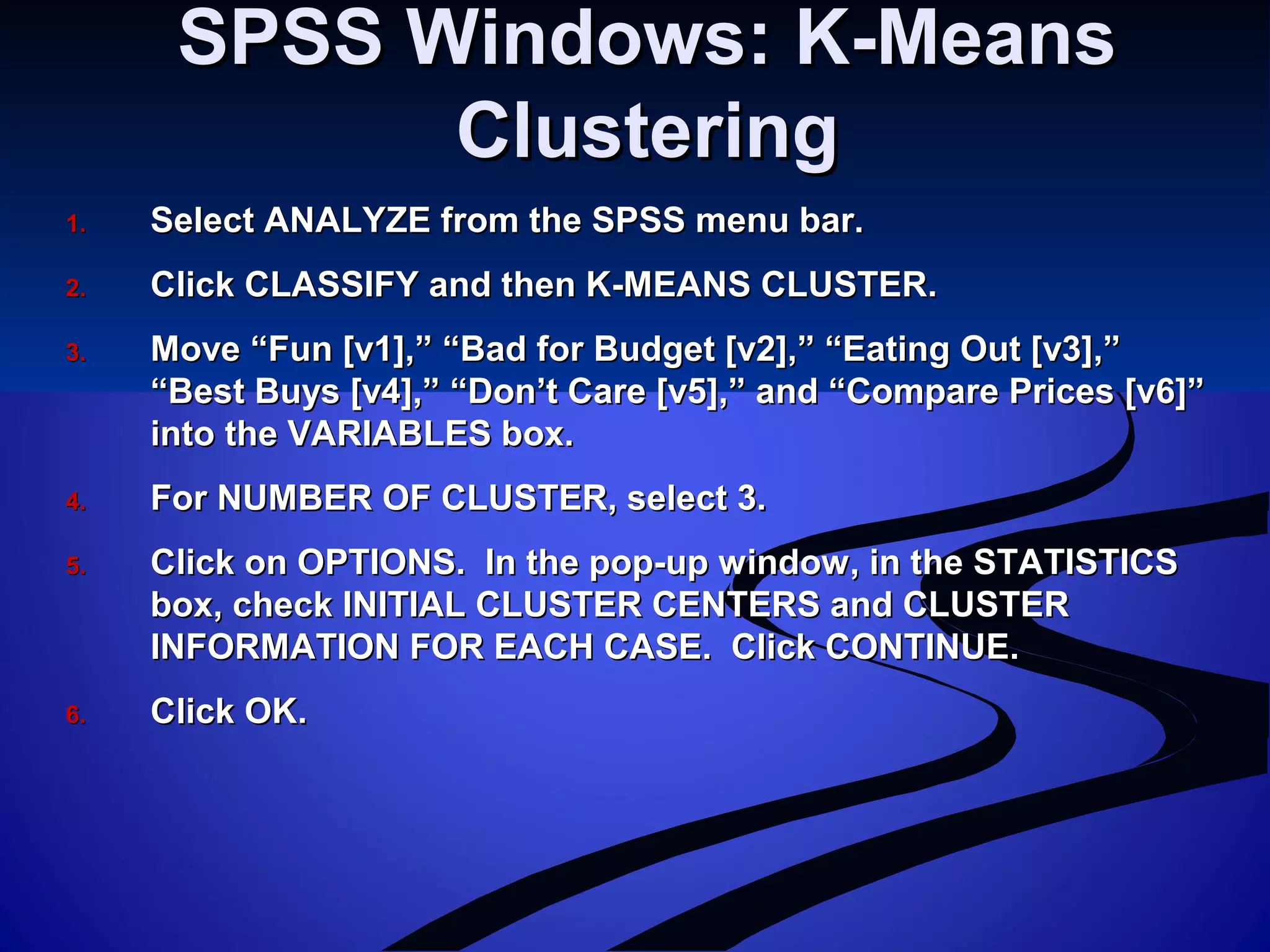 SPSS Windows: K-MeansSPSS Windows: K-Means
ClusteringClustering
1.1. Select ANALYZE from the SPSS menu bar.Select ANALYZE from the SPSS menu bar.
2.2. Click CLASSIFY and then K-MEANS CLUSTER.Click CLASSIFY and then K-MEANS CLUSTER.
3.3. Move “Fun [v1],” “Bad for Budget [v2],” “Eating Out [v3],”Move “Fun [v1],” “Bad for Budget [v2],” “Eating Out [v3],”
“Best Buys [v4],” “Don’t Care [v5],” and “Compare Prices [v6]”“Best Buys [v4],” “Don’t Care [v5],” and “Compare Prices [v6]”
into the VARIABLES box.into the VARIABLES box.
4.4. For NUMBER OF CLUSTER, select 3.For NUMBER OF CLUSTER, select 3.
5.5. Click on OPTIONS. In the pop-up window, in the STATISTICSClick on OPTIONS. In the pop-up window, in the STATISTICS
box, check INITIAL CLUSTER CENTERS and CLUSTERbox, check INITIAL CLUSTER CENTERS and CLUSTER
INFORMATION FOR EACH CASE. Click CONTINUE.INFORMATION FOR EACH CASE. Click CONTINUE.
6.6. Click OK.Click OK.
 