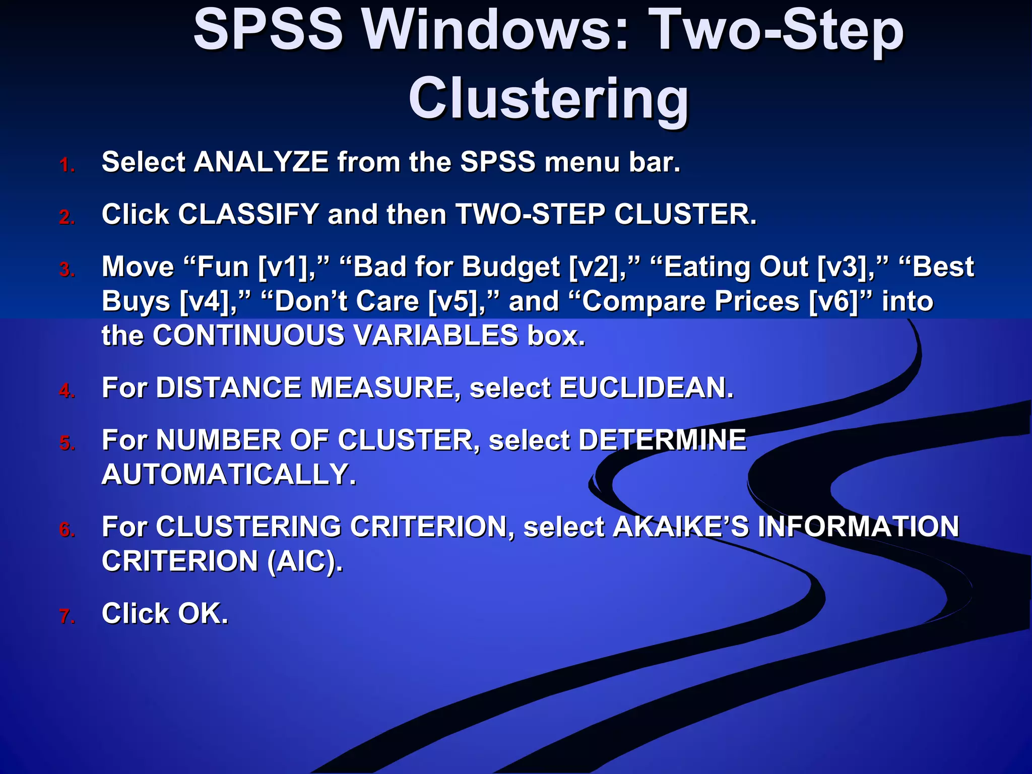 SPSS Windows: Two-StepSPSS Windows: Two-Step
ClusteringClustering
1.1. Select ANALYZE from the SPSS menu bar.Select ANALYZE from the SPSS menu bar.
2.2. Click CLASSIFY and then TWO-STEP CLUSTER.Click CLASSIFY and then TWO-STEP CLUSTER.
3.3. Move “Fun [v1],” “Bad for Budget [v2],” “Eating Out [v3],” “BestMove “Fun [v1],” “Bad for Budget [v2],” “Eating Out [v3],” “Best
Buys [v4],” “Don’t Care [v5],” and “Compare Prices [v6]” intoBuys [v4],” “Don’t Care [v5],” and “Compare Prices [v6]” into
the CONTINUOUS VARIABLES box.the CONTINUOUS VARIABLES box.
4.4. For DISTANCE MEASURE, select EUCLIDEAN.For DISTANCE MEASURE, select EUCLIDEAN.
5.5. For NUMBER OF CLUSTER, select DETERMINEFor NUMBER OF CLUSTER, select DETERMINE
AUTOMATICALLY.AUTOMATICALLY.
6.6. For CLUSTERING CRITERION, select AKAIKE’S INFORMATIONFor CLUSTERING CRITERION, select AKAIKE’S INFORMATION
CRITERION (AIC).CRITERION (AIC).
7.7. Click OK.Click OK.
 