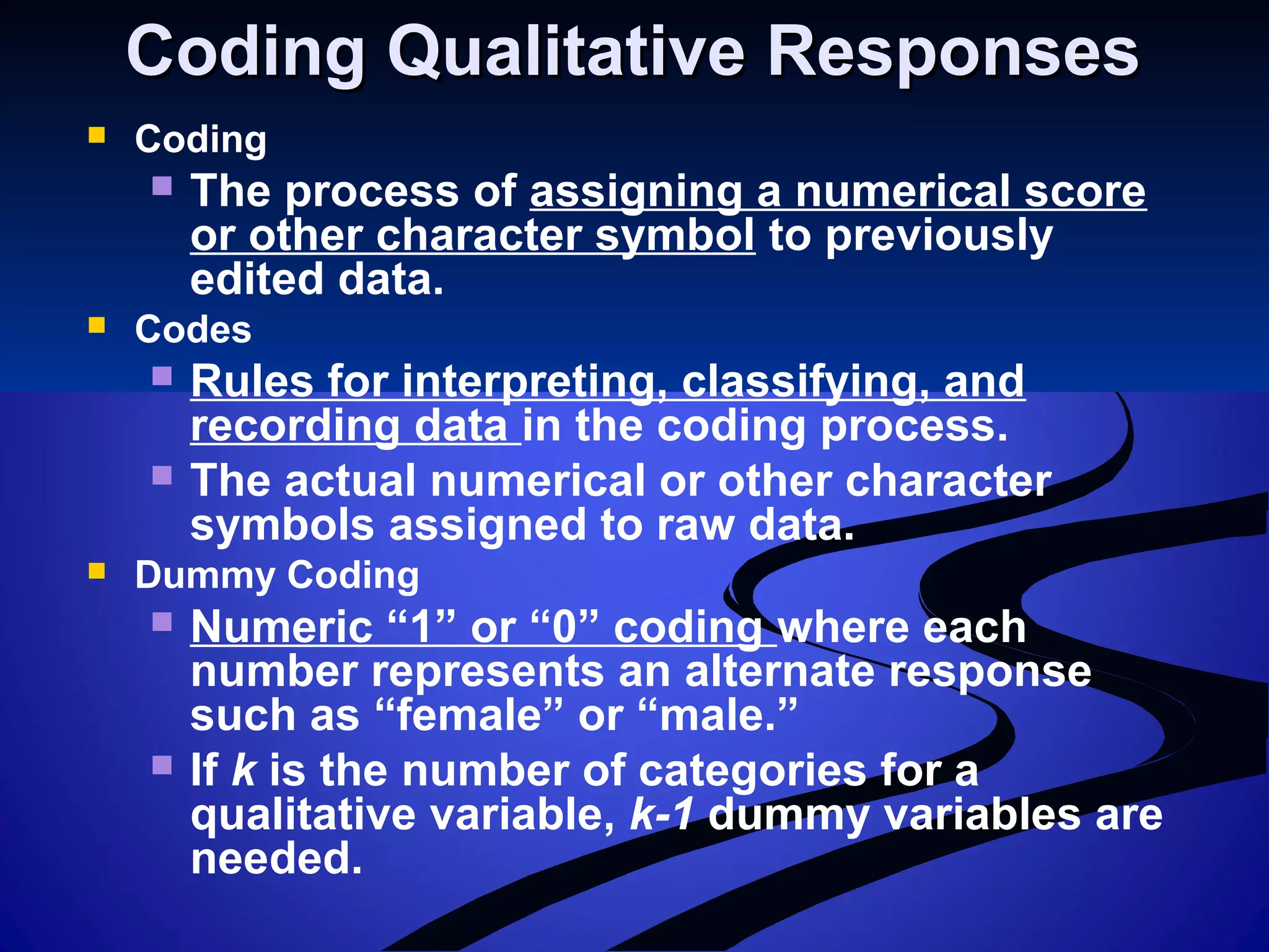 Coding Qualitative ResponsesCoding Qualitative Responses
 Coding
 The process of assigning a numerical score
or other character symbol to previously
edited data.
 Codes
 Rules for interpreting, classifying, and
recording data in the coding process.
 The actual numerical or other character
symbols assigned to raw data.
 Dummy Coding
 Numeric “1” or “0” coding where each
number represents an alternate response
such as “female” or “male.”
 If k is the number of categories for a
qualitative variable, k-1 dummy variables are
needed.
 