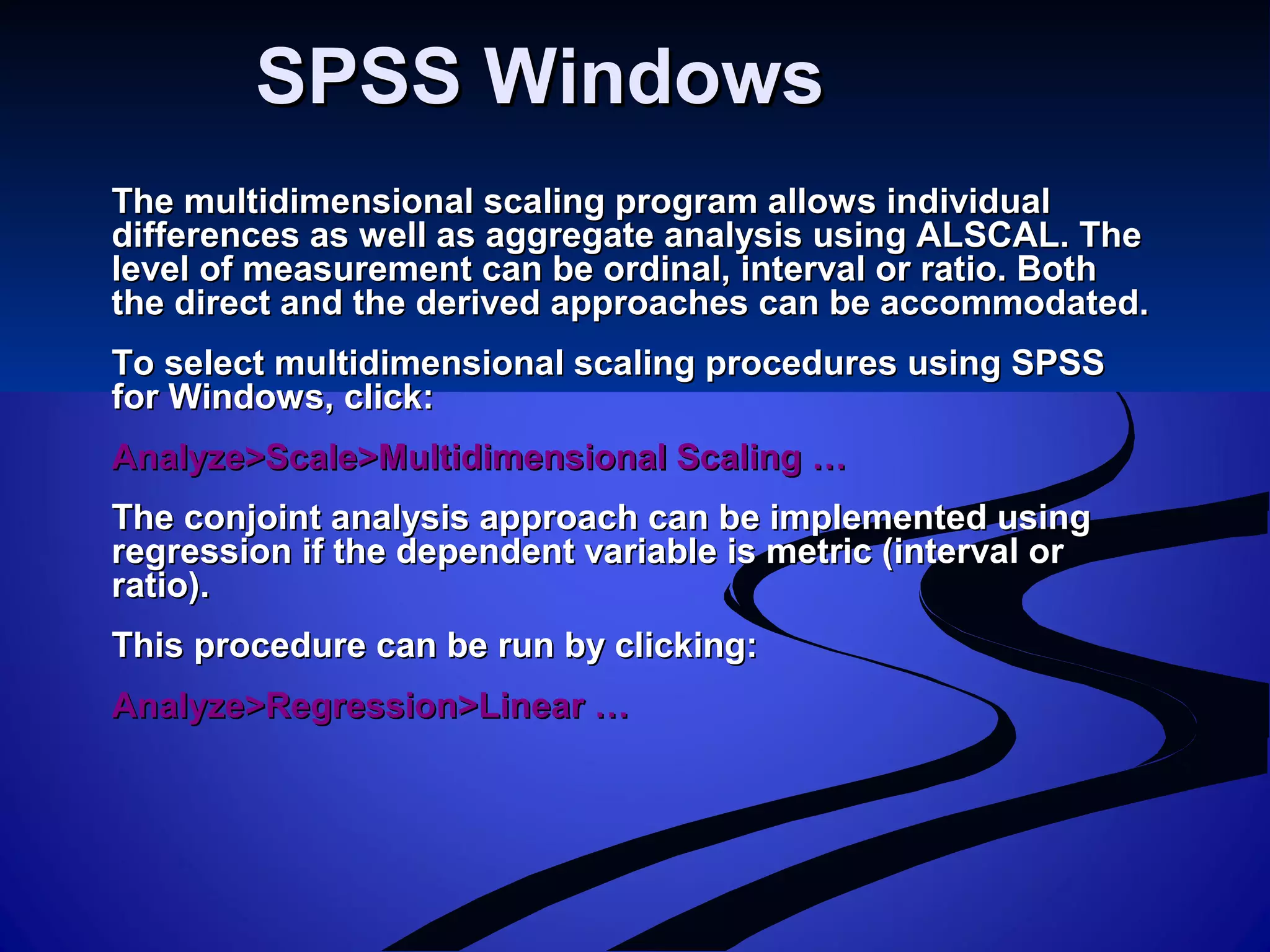 SPSS WindowsSPSS Windows
The multidimensional scaling program allows individualThe multidimensional scaling program allows individual
differences as well as aggregate analysis using ALSCAL. Thedifferences as well as aggregate analysis using ALSCAL. The
level of measurement can be ordinal, interval or ratio. Bothlevel of measurement can be ordinal, interval or ratio. Both
the direct and the derived approaches can be accommodated.the direct and the derived approaches can be accommodated.
To select multidimensional scaling procedures using SPSSTo select multidimensional scaling procedures using SPSS
for Windows, click:for Windows, click:
Analyze>Scale>Multidimensional Scaling …Analyze>Scale>Multidimensional Scaling …
The conjoint analysis approach can be implemented usingThe conjoint analysis approach can be implemented using
regression if the dependent variable is metric (interval orregression if the dependent variable is metric (interval or
ratio).ratio).
This procedure can be run by clicking:This procedure can be run by clicking:
Analyze>Regression>Linear …Analyze>Regression>Linear …
 