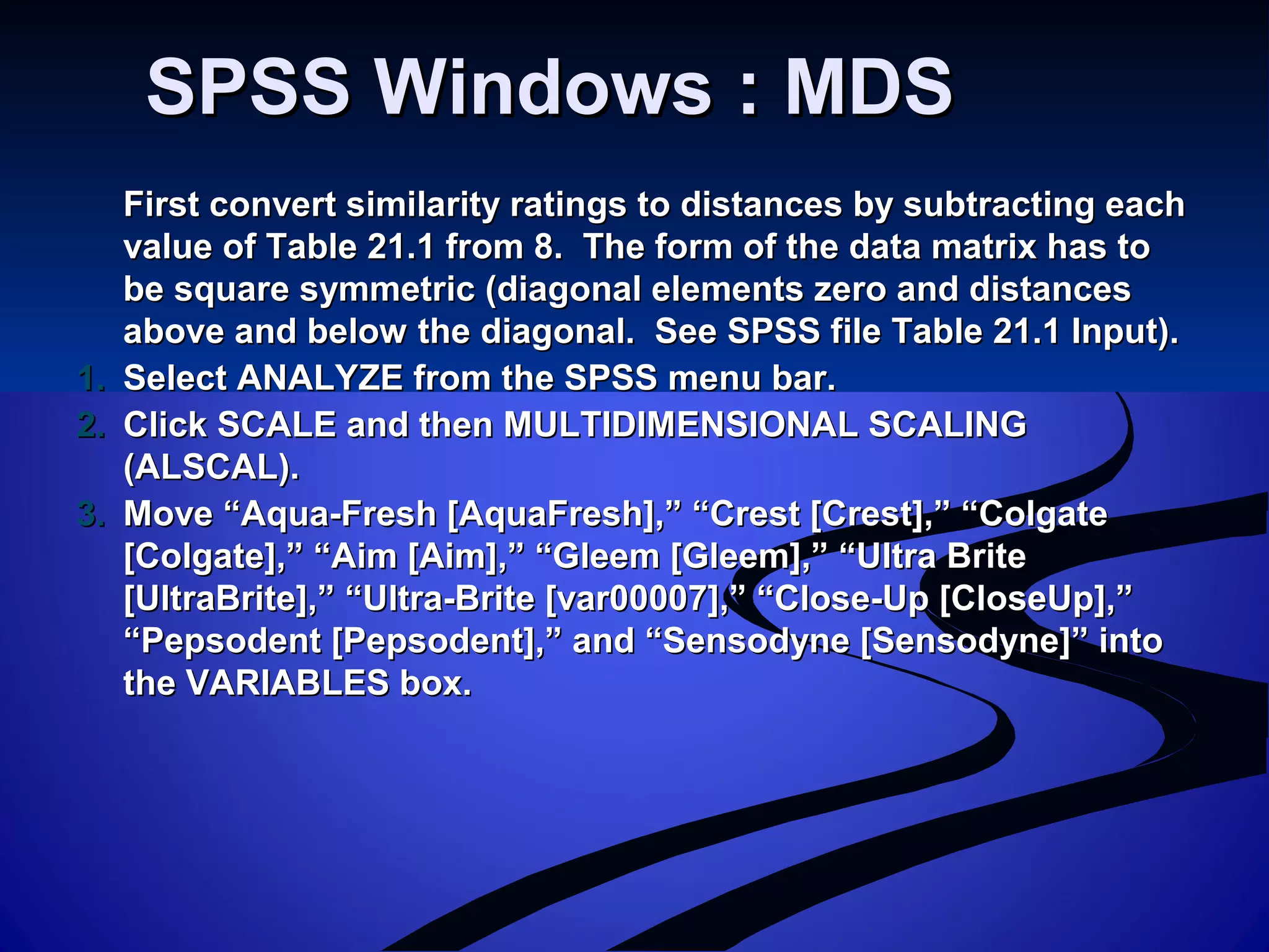 SPSS Windows : MDSSPSS Windows : MDS
First convert similarity ratings to distances by subtracting eachFirst convert similarity ratings to distances by subtracting each
value of Table 21.1 from 8. The form of the data matrix has tovalue of Table 21.1 from 8. The form of the data matrix has to
be square symmetric (diagonal elements zero and distancesbe square symmetric (diagonal elements zero and distances
above and below the diagonal. See SPSS file Table 21.1 Input).above and below the diagonal. See SPSS file Table 21.1 Input).
1.1. Select ANALYZE from the SPSS menu bar.Select ANALYZE from the SPSS menu bar.
2.2. Click SCALE and then MULTIDIMENSIONAL SCALINGClick SCALE and then MULTIDIMENSIONAL SCALING
(ALSCAL).(ALSCAL).
3.3. Move “Aqua-Fresh [AquaFresh],” “Crest [Crest],” “ColgateMove “Aqua-Fresh [AquaFresh],” “Crest [Crest],” “Colgate
[Colgate],” “Aim [Aim],” “Gleem [Gleem],” “Ultra Brite[Colgate],” “Aim [Aim],” “Gleem [Gleem],” “Ultra Brite
[UltraBrite],” “Ultra-Brite [var00007],” “Close-Up [CloseUp],”[UltraBrite],” “Ultra-Brite [var00007],” “Close-Up [CloseUp],”
“Pepsodent [Pepsodent],” and “Sensodyne [Sensodyne]” into“Pepsodent [Pepsodent],” and “Sensodyne [Sensodyne]” into
the VARIABLES box.the VARIABLES box.
 