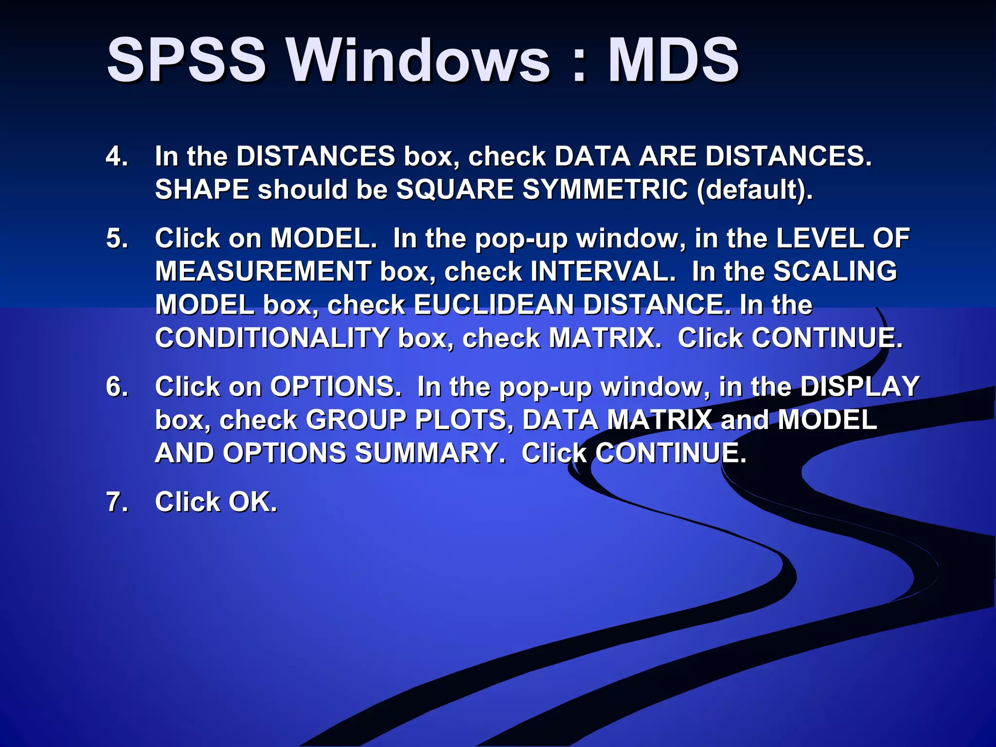 SPSS Windows : MDSSPSS Windows : MDS
4.4. In the DISTANCES box, check DATA ARE DISTANCES.In the DISTANCES box, check DATA ARE DISTANCES.
SHAPE should be SQUARE SYMMETRIC (default).SHAPE should be SQUARE SYMMETRIC (default).
5.5. Click on MODEL. In the pop-up window, in the LEVEL OFClick on MODEL. In the pop-up window, in the LEVEL OF
MEASUREMENT box, check INTERVAL. In the SCALINGMEASUREMENT box, check INTERVAL. In the SCALING
MODEL box, check EUCLIDEAN DISTANCE. In theMODEL box, check EUCLIDEAN DISTANCE. In the
CONDITIONALITY box, check MATRIX. Click CONTINUE.CONDITIONALITY box, check MATRIX. Click CONTINUE.
6.6. Click on OPTIONS. In the pop-up window, in the DISPLAYClick on OPTIONS. In the pop-up window, in the DISPLAY
box, check GROUP PLOTS, DATA MATRIX and MODELbox, check GROUP PLOTS, DATA MATRIX and MODEL
AND OPTIONS SUMMARY. Click CONTINUE.AND OPTIONS SUMMARY. Click CONTINUE.
7.7. Click OK.Click OK.
 