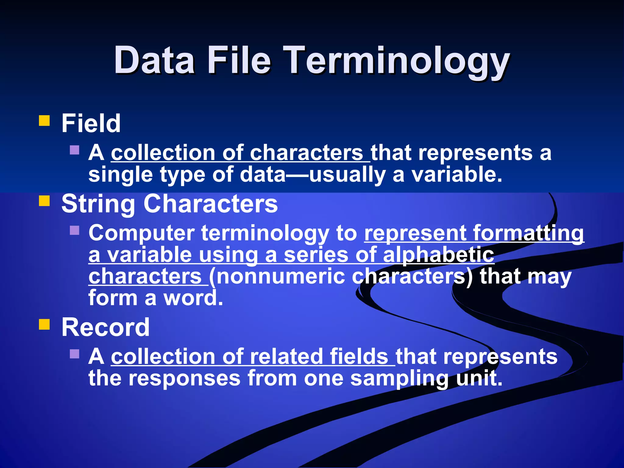 Data File TerminologyData File Terminology
 Field
 A collection of characters that represents a
single type of data—usually a variable.
 String Characters
 Computer terminology to represent formatting
a variable using a series of alphabetic
characters (nonnumeric characters) that may
form a word.
 Record
 A collection of related fields that represents
the responses from one sampling unit.
 