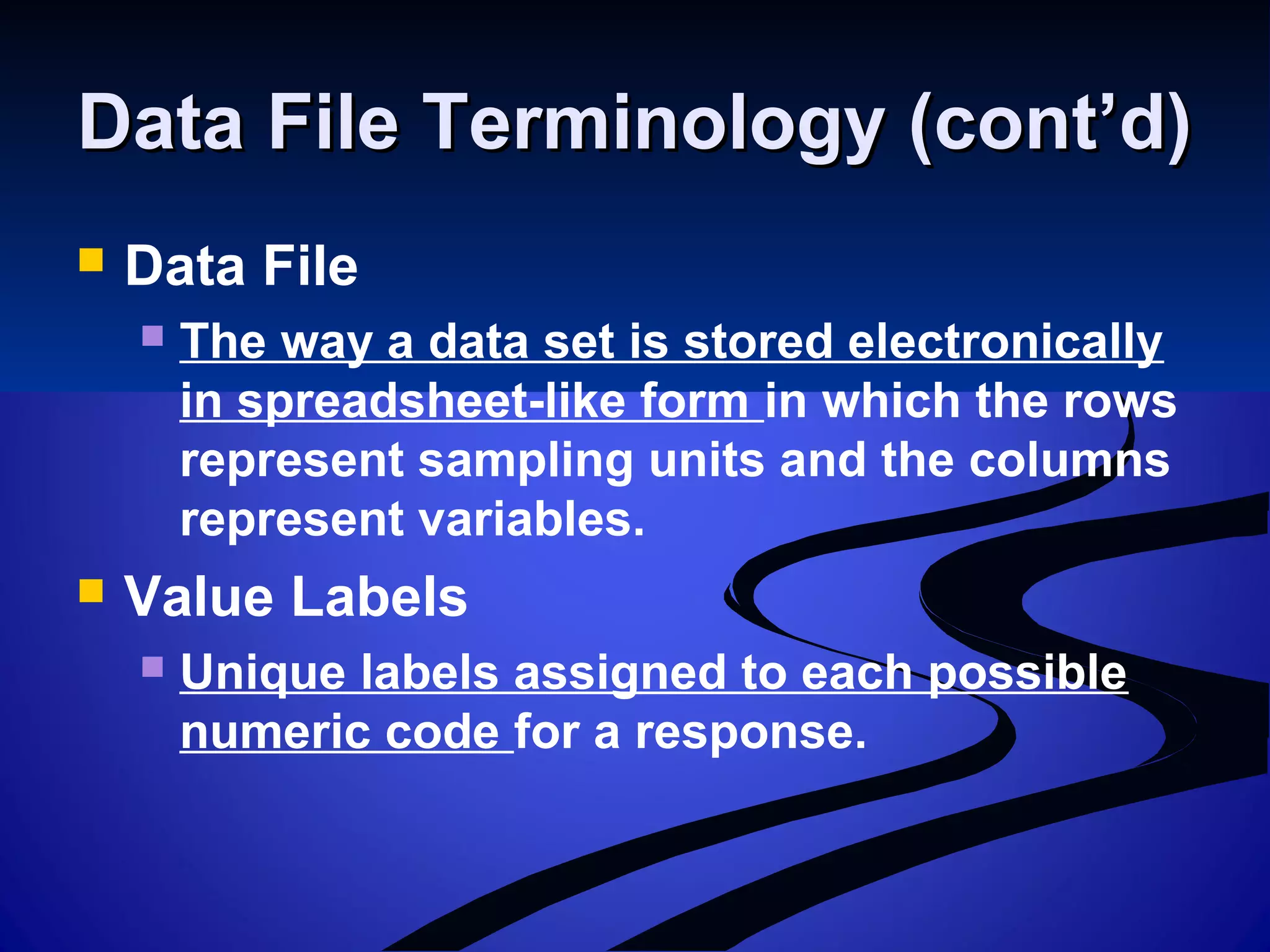 Data File Terminology (cont’d)Data File Terminology (cont’d)
 Data File
 The way a data set is stored electronically
in spreadsheet-like form in which the rows
represent sampling units and the columns
represent variables.
 Value Labels
 Unique labels assigned to each possible
numeric code for a response.
 