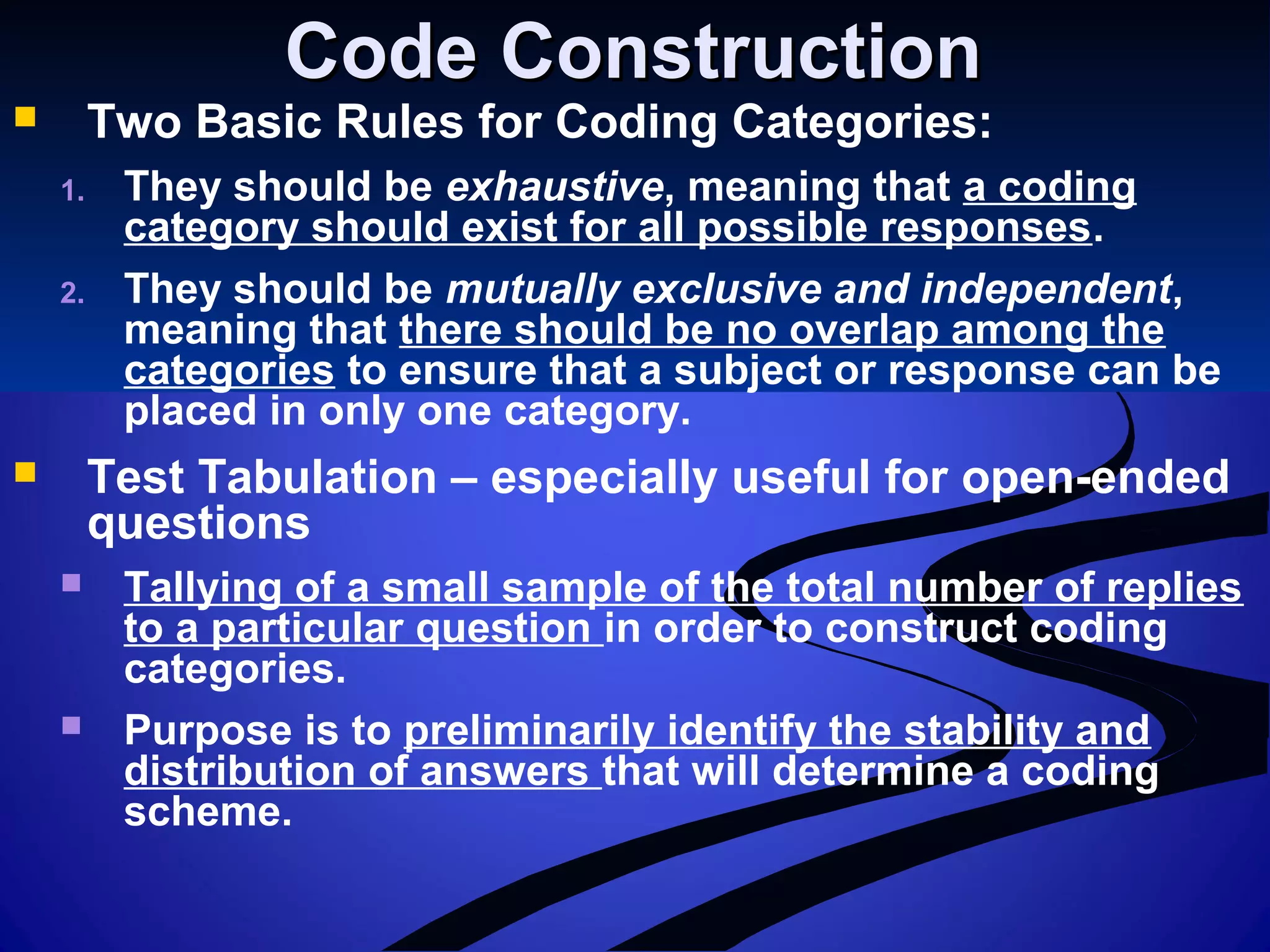 Code ConstructionCode Construction
 Two Basic Rules for Coding Categories:
1. They should be exhaustive, meaning that a coding
category should exist for all possible responses.
2. They should be mutually exclusive and independent,
meaning that there should be no overlap among the
categories to ensure that a subject or response can be
placed in only one category.
 Test Tabulation – especially useful for open-ended
questions
 Tallying of a small sample of the total number of replies
to a particular question in order to construct coding
categories.
 Purpose is to preliminarily identify the stability and
distribution of answers that will determine a coding
scheme.
 