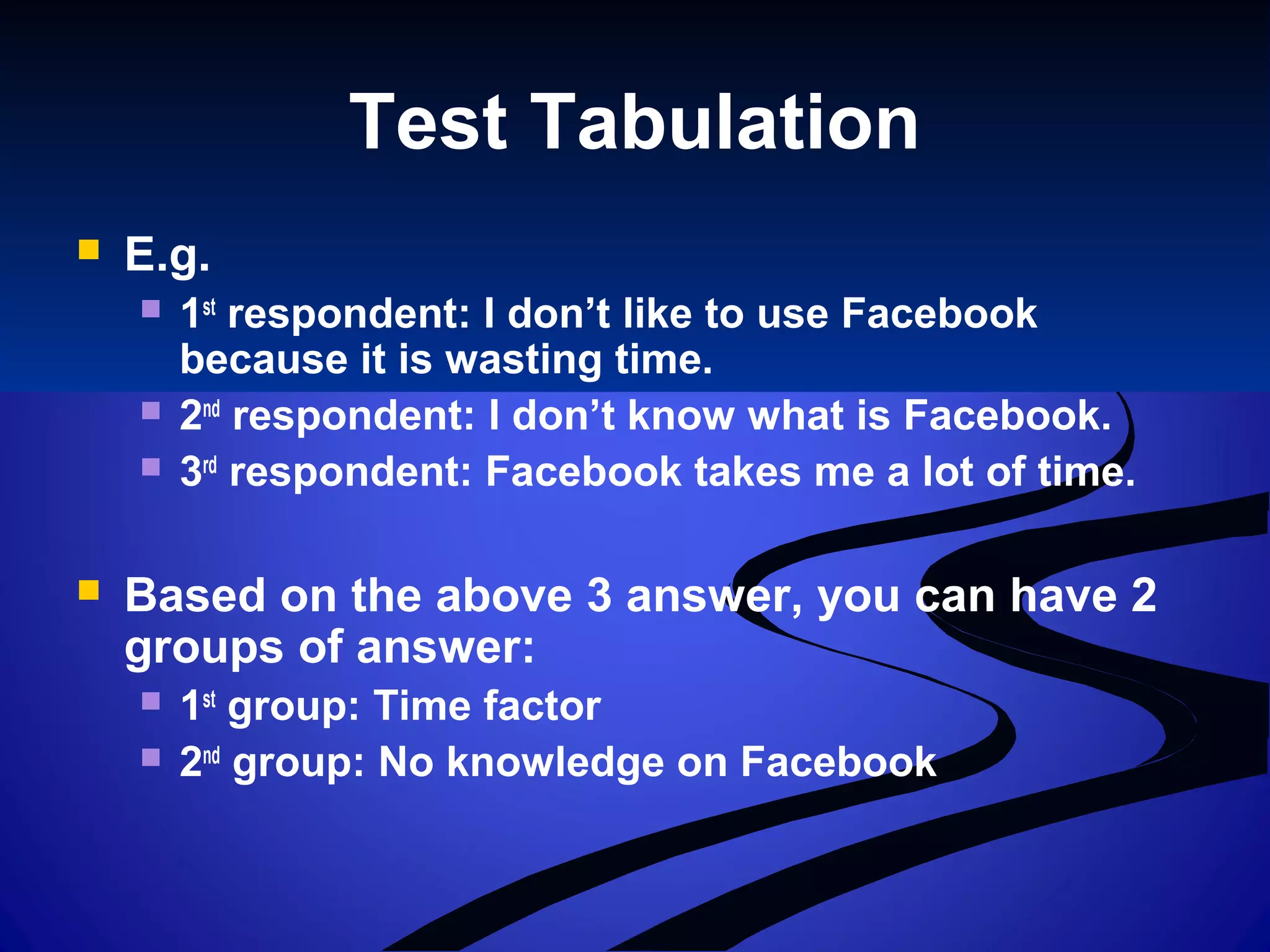 Test Tabulation
 E.g.
 1st
respondent: I don’t like to use Facebook
because it is wasting time.
 2nd
respondent: I don’t know what is Facebook.
 3rd
respondent: Facebook takes me a lot of time.
 Based on the above 3 answer, you can have 2
groups of answer:
 1st
group: Time factor
 2nd
group: No knowledge on Facebook
 