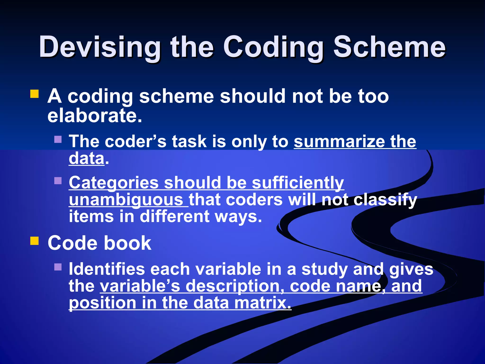 Devising the Coding SchemeDevising the Coding Scheme
 A coding scheme should not be too
elaborate.
 The coder’s task is only to summarize the
data.
 Categories should be sufficiently
unambiguous that coders will not classify
items in different ways.
 Code book
 Identifies each variable in a study and gives
the variable’s description, code name, and
position in the data matrix.
 