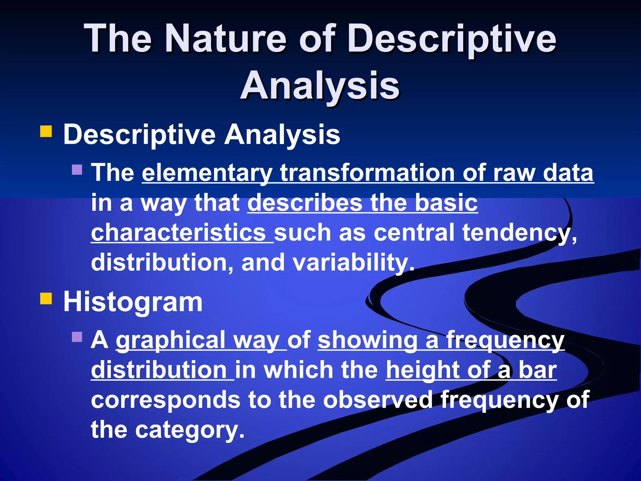 The Nature of DescriptiveThe Nature of Descriptive
AnalysisAnalysis
 Descriptive Analysis
 The elementary transformation of raw data
in a way that describes the basic
characteristics such as central tendency,
distribution, and variability.
 Histogram
 A graphical way of showing a frequency
distribution in which the height of a bar
corresponds to the observed frequency of
the category.
 