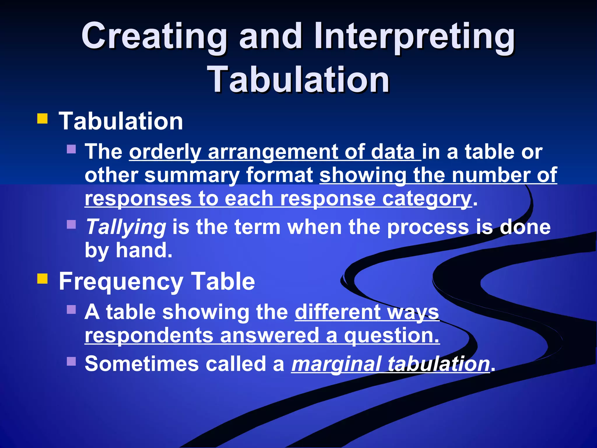 Creating and InterpretingCreating and Interpreting
TabulationTabulation
 Tabulation
 The orderly arrangement of data in a table or
other summary format showing the number of
responses to each response category.
 Tallying is the term when the process is done
by hand.
 Frequency Table
 A table showing the different ways
respondents answered a question.
 Sometimes called a marginal tabulation.
 