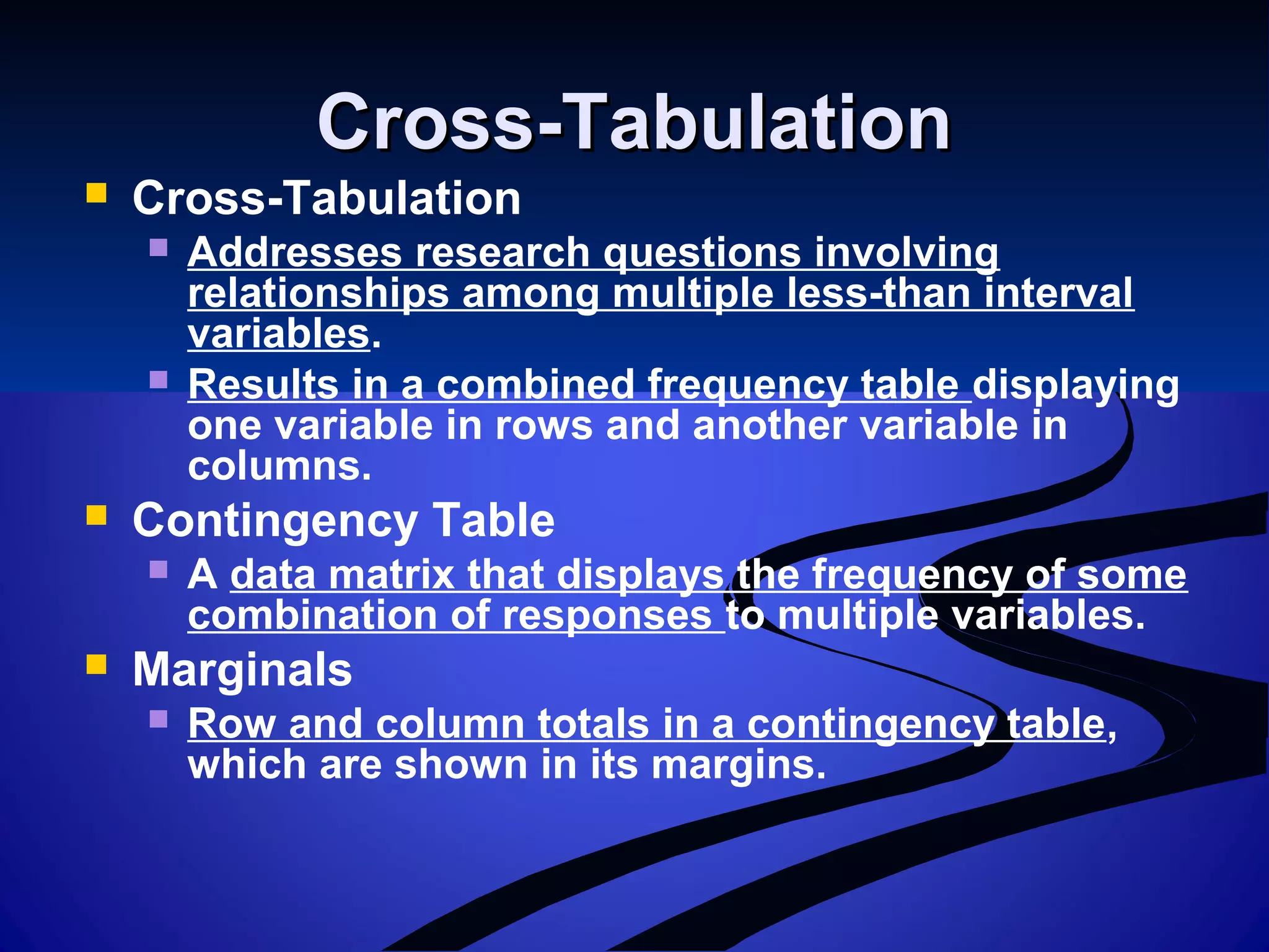 Cross-TabulationCross-Tabulation
 Cross-Tabulation
 Addresses research questions involving
relationships among multiple less-than interval
variables.
 Results in a combined frequency table displaying
one variable in rows and another variable in
columns.
 Contingency Table
 A data matrix that displays the frequency of some
combination of responses to multiple variables.
 Marginals
 Row and column totals in a contingency table,
which are shown in its margins.
 