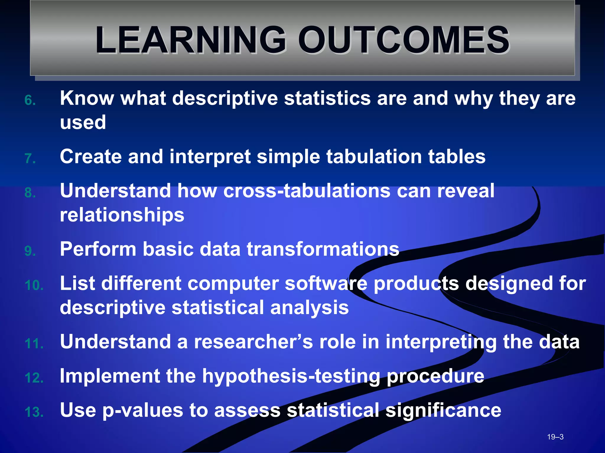 6. Know what descriptive statistics are and why they are
used
7. Create and interpret simple tabulation tables
8. Understand how cross-tabulations can reveal
relationships
9. Perform basic data transformations
10. List different computer software products designed for
descriptive statistical analysis
11. Understand a researcher’s role in interpreting the data
12. Implement the hypothesis-testing procedure
13. Use p-values to assess statistical significance
19–3
LEARNING OUTCOMESLEARNING OUTCOMESLEARNING OUTCOMESLEARNING OUTCOMES
 
